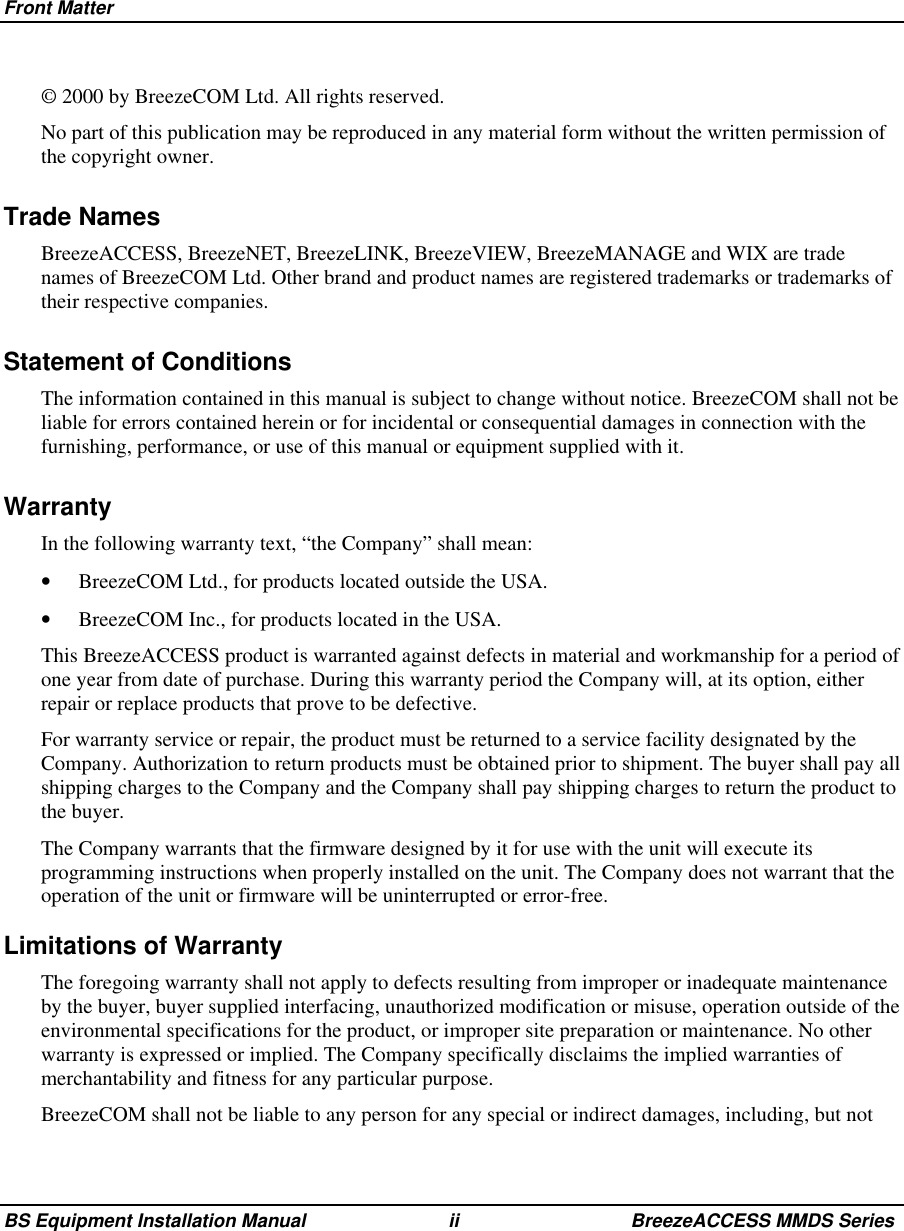 Front MatterBS Equipment Installation Manual ii BreezeACCESS MMDS Series© 2000 by BreezeCOM Ltd. All rights reserved.No part of this publication may be reproduced in any material form without the written permission ofthe copyright owner.Trade NamesBreezeACCESS, BreezeNET, BreezeLINK, BreezeVIEW, BreezeMANAGE and WIX are tradenames of BreezeCOM Ltd. Other brand and product names are registered trademarks or trademarks oftheir respective companies.Statement of ConditionsThe information contained in this manual is subject to change without notice. BreezeCOM shall not beliable for errors contained herein or for incidental or consequential damages in connection with thefurnishing, performance, or use of this manual or equipment supplied with it.WarrantyIn the following warranty text, “the Company” shall mean:•  BreezeCOM Ltd., for products located outside the USA.•  BreezeCOM Inc., for products located in the USA.This BreezeACCESS product is warranted against defects in material and workmanship for a period ofone year from date of purchase. During this warranty period the Company will, at its option, eitherrepair or replace products that prove to be defective.For warranty service or repair, the product must be returned to a service facility designated by theCompany. Authorization to return products must be obtained prior to shipment. The buyer shall pay allshipping charges to the Company and the Company shall pay shipping charges to return the product tothe buyer.The Company warrants that the firmware designed by it for use with the unit will execute itsprogramming instructions when properly installed on the unit. The Company does not warrant that theoperation of the unit or firmware will be uninterrupted or error-free.Limitations of WarrantyThe foregoing warranty shall not apply to defects resulting from improper or inadequate maintenanceby the buyer, buyer supplied interfacing, unauthorized modification or misuse, operation outside of theenvironmental specifications for the product, or improper site preparation or maintenance. No otherwarranty is expressed or implied. The Company specifically disclaims the implied warranties ofmerchantability and fitness for any particular purpose.BreezeCOM shall not be liable to any person for any special or indirect damages, including, but not