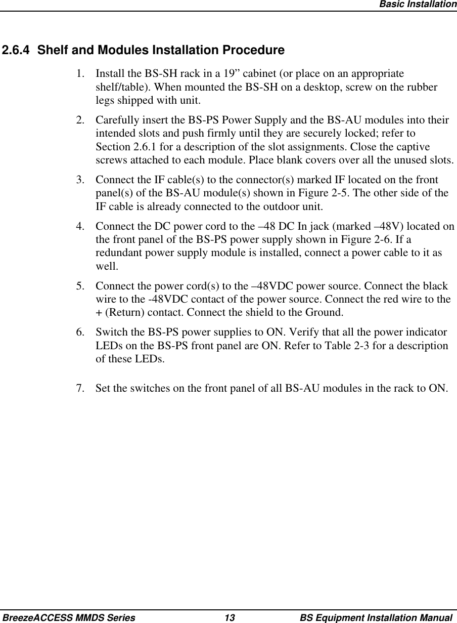 Basic InstallationBreezeACCESS MMDS Series 13 BS Equipment Installation Manual2.6.4  Shelf and Modules Installation Procedure1.  Install the BS-SH rack in a 19” cabinet (or place on an appropriateshelf/table). When mounted the BS-SH on a desktop, screw on the rubberlegs shipped with unit.2.  Carefully insert the BS-PS Power Supply and the BS-AU modules into theirintended slots and push firmly until they are securely locked; refer toSection 2.6.1 for a description of the slot assignments. Close the captivescrews attached to each module. Place blank covers over all the unused slots.3.  Connect the IF cable(s) to the connector(s) marked IF located on the frontpanel(s) of the BS-AU module(s) shown in Figure 2-5. The other side of theIF cable is already connected to the outdoor unit.4.  Connect the DC power cord to the –48 DC In jack (marked –48V) located onthe front panel of the BS-PS power supply shown in Figure 2-6. If aredundant power supply module is installed, connect a power cable to it aswell.5.  Connect the power cord(s) to the –48VDC power source. Connect the blackwire to the -48VDC contact of the power source. Connect the red wire to the+ (Return) contact. Connect the shield to the Ground.6.  Switch the BS-PS power supplies to ON. Verify that all the power indicatorLEDs on the BS-PS front panel are ON. Refer to Table 2-3 for a descriptionof these LEDs.7.  Set the switches on the front panel of all BS-AU modules in the rack to ON.