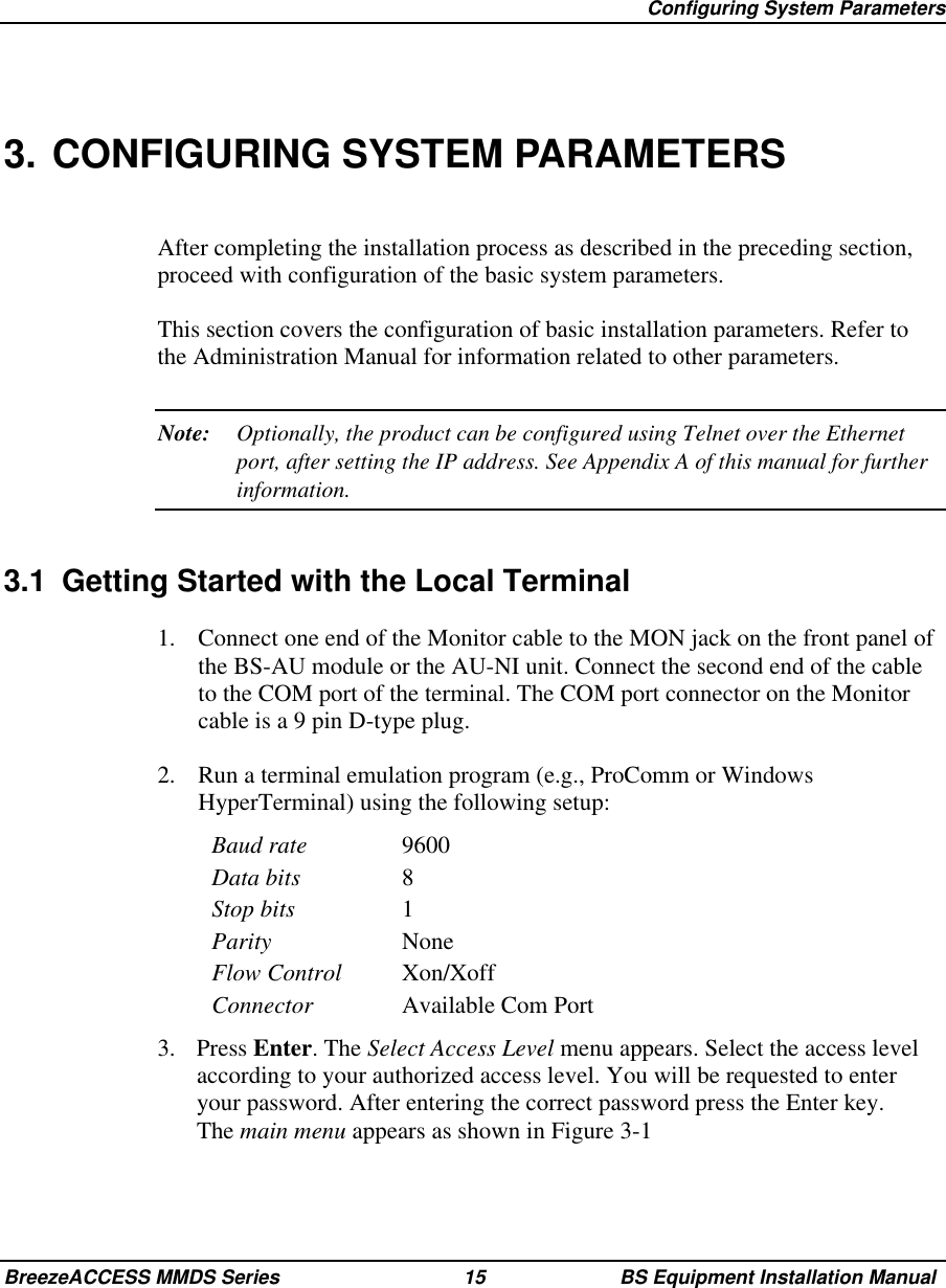 Configuring System ParametersBreezeACCESS MMDS Series 15 BS Equipment Installation Manual3. CONFIGURING SYSTEM PARAMETERSAfter completing the installation process as described in the preceding section,proceed with configuration of the basic system parameters.This section covers the configuration of basic installation parameters. Refer tothe Administration Manual for information related to other parameters.Note: Optionally, the product can be configured using Telnet over the Ethernetport, after setting the IP address. See Appendix A of this manual for furtherinformation.3.1  Getting Started with the Local Terminal1.  Connect one end of the Monitor cable to the MON jack on the front panel ofthe BS-AU module or the AU-NI unit. Connect the second end of the cableto the COM port of the terminal. The COM port connector on the Monitorcable is a 9 pin D-type plug.2.  Run a terminal emulation program (e.g., ProComm or WindowsHyperTerminal) using the following setup:Baud rate 9600Data bits 8Stop bits 1Parity NoneFlow Control Xon/XoffConnector Available Com Port3. Press Enter. The Select Access Level menu appears. Select the access levelaccording to your authorized access level. You will be requested to enteryour password. After entering the correct password press the Enter key.The main menu appears as shown in Figure 3-1