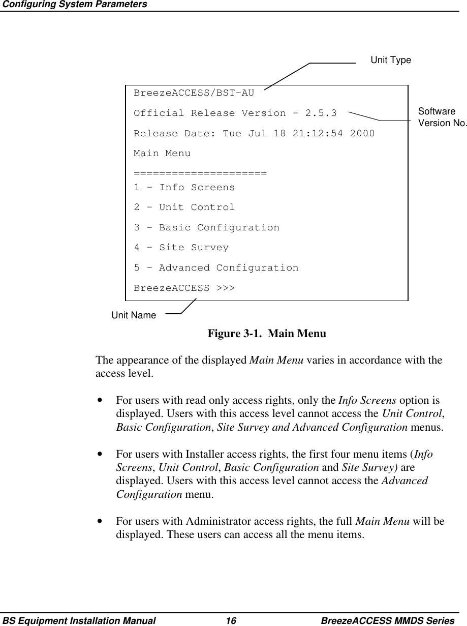 Configuring System ParametersBS Equipment Installation Manual 16 BreezeACCESS MMDS SeriesSoftwareVersion No.BreezeACCESS/BST-AUOfficial Release Version – 2.5.3Release Date: Tue Jul 18 21:12:54 2000Main Menu=====================1 – Info Screens2 – Unit Control3 – Basic Configuration4 – Site Survey5 – Advanced ConfigurationBreezeACCESS &gt;&gt;&gt;Figure 3-1.  Main Menu  The appearance of the displayed Main Menu varies in accordance with theaccess level.•  For users with read only access rights, only the Info Screens option isdisplayed. Users with this access level cannot access the Unit Control,Basic Configuration, Site Survey and Advanced Configuration menus.•  For users with Installer access rights, the first four menu items (InfoScreens, Unit Control, Basic Configuration and Site Survey) aredisplayed. Users with this access level cannot access the AdvancedConfiguration menu.•  For users with Administrator access rights, the full Main Menu will bedisplayed. These users can access all the menu items.Unit TypeUnit Name