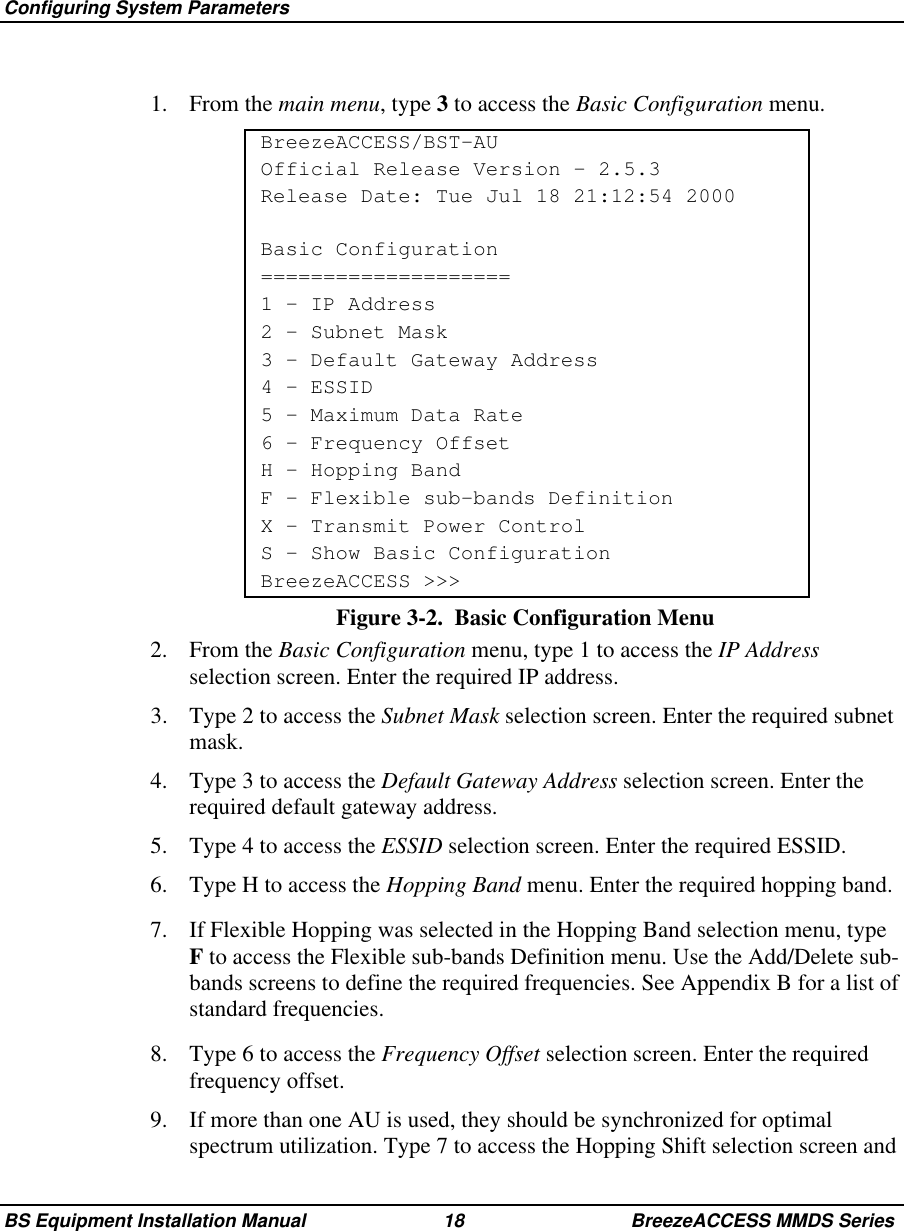 Configuring System ParametersBS Equipment Installation Manual 18 BreezeACCESS MMDS Series1. From the main menu, type 3 to access the Basic Configuration menu.BreezeACCESS/BST-AUOfficial Release Version – 2.5.3Release Date: Tue Jul 18 21:12:54 2000Basic Configuration====================1 – IP Address2 – Subnet Mask3 – Default Gateway Address4 – ESSID5 – Maximum Data Rate6 – Frequency OffsetH – Hopping BandF – Flexible sub-bands DefinitionX - Transmit Power ControlS - Show Basic ConfigurationBreezeACCESS &gt;&gt;&gt;Figure 3-2.  Basic Configuration Menu2. From the Basic Configuration menu, type 1 to access the IP Addressselection screen. Enter the required IP address.3.  Type 2 to access the Subnet Mask selection screen. Enter the required subnetmask.4.  Type 3 to access the Default Gateway Address selection screen. Enter therequired default gateway address.5.  Type 4 to access the ESSID selection screen. Enter the required ESSID.6.  Type H to access the Hopping Band menu. Enter the required hopping band.7.  If Flexible Hopping was selected in the Hopping Band selection menu, typeF to access the Flexible sub-bands Definition menu. Use the Add/Delete sub-bands screens to define the required frequencies. See Appendix B for a list ofstandard frequencies.8.  Type 6 to access the Frequency Offset selection screen. Enter the requiredfrequency offset.9.  If more than one AU is used, they should be synchronized for optimalspectrum utilization. Type 7 to access the Hopping Shift selection screen and