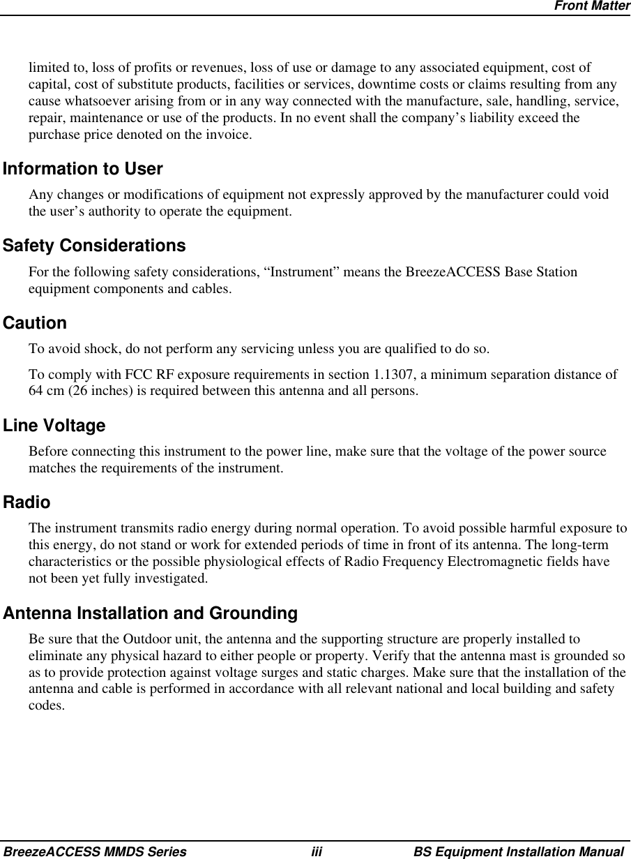 Front MatterBreezeACCESS MMDS Series iii BS Equipment Installation Manuallimited to, loss of profits or revenues, loss of use or damage to any associated equipment, cost ofcapital, cost of substitute products, facilities or services, downtime costs or claims resulting from anycause whatsoever arising from or in any way connected with the manufacture, sale, handling, service,repair, maintenance or use of the products. In no event shall the company’s liability exceed thepurchase price denoted on the invoice.Information to UserAny changes or modifications of equipment not expressly approved by the manufacturer could voidthe user’s authority to operate the equipment.Safety ConsiderationsFor the following safety considerations, “Instrument” means the BreezeACCESS Base Stationequipment components and cables.CautionTo avoid shock, do not perform any servicing unless you are qualified to do so.To comply with FCC RF exposure requirements in section 1.1307, a minimum separation distance of64 cm (26 inches) is required between this antenna and all persons.Line VoltageBefore connecting this instrument to the power line, make sure that the voltage of the power sourcematches the requirements of the instrument.RadioThe instrument transmits radio energy during normal operation. To avoid possible harmful exposure tothis energy, do not stand or work for extended periods of time in front of its antenna. The long-termcharacteristics or the possible physiological effects of Radio Frequency Electromagnetic fields havenot been yet fully investigated.Antenna Installation and GroundingBe sure that the Outdoor unit, the antenna and the supporting structure are properly installed toeliminate any physical hazard to either people or property. Verify that the antenna mast is grounded soas to provide protection against voltage surges and static charges. Make sure that the installation of theantenna and cable is performed in accordance with all relevant national and local building and safetycodes.