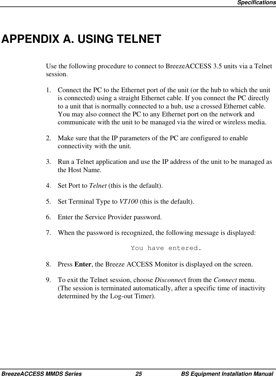 SpecificationsBreezeACCESS MMDS Series 25 BS Equipment Installation ManualAPPENDIX A. USING TELNETUse the following procedure to connect to BreezeACCESS 3.5 units via a Telnetsession.1.  Connect the PC to the Ethernet port of the unit (or the hub to which the unitis connected) using a straight Ethernet cable. If you connect the PC directlyto a unit that is normally connected to a hub, use a crossed Ethernet cable.You may also connect the PC to any Ethernet port on the network andcommunicate with the unit to be managed via the wired or wireless media.2.  Make sure that the IP parameters of the PC are configured to enableconnectivity with the unit.3.  Run a Telnet application and use the IP address of the unit to be managed asthe Host Name.4. Set Port to Telnet (this is the default).5.  Set Terminal Type to VT100 (this is the default).6.  Enter the Service Provider password.7.  When the password is recognized, the following message is displayed:  You have entered.8. Press Enter, the Breeze ACCESS Monitor is displayed on the screen.9.  To exit the Telnet session, choose Disconnect from the Connect menu.(The session is terminated automatically, after a specific time of inactivitydetermined by the Log-out Timer).