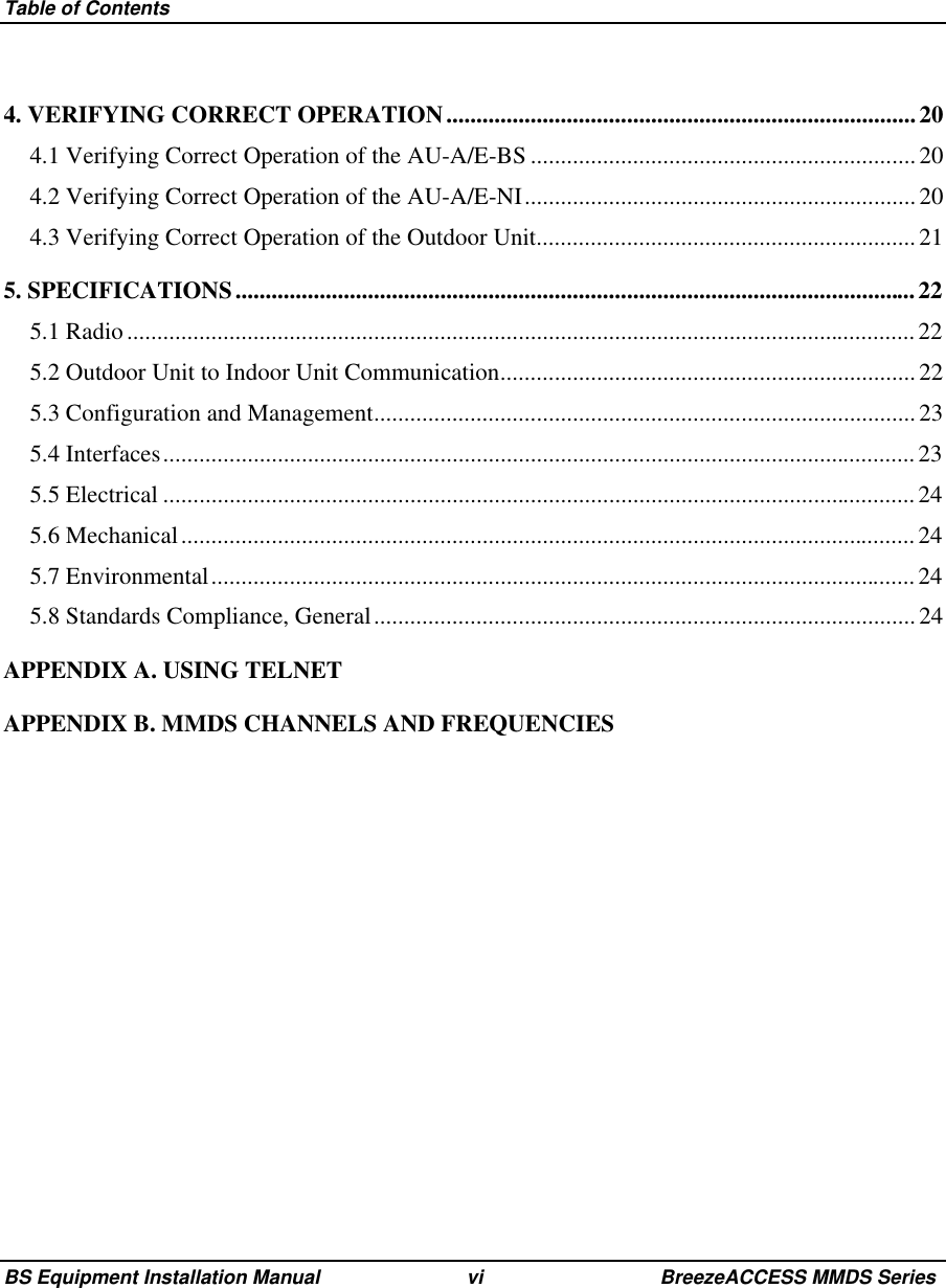 Table of ContentsBS Equipment Installation Manual vi BreezeACCESS MMDS Series4. VERIFYING CORRECT OPERATION..............................................................................204.1 Verifying Correct Operation of the AU-A/E-BS ................................................................ 204.2 Verifying Correct Operation of the AU-A/E-NI................................................................. 204.3 Verifying Correct Operation of the Outdoor Unit...............................................................215. SPECIFICATIONS.................................................................................................................225.1 Radio................................................................................................................................... 225.2 Outdoor Unit to Indoor Unit Communication..................................................................... 225.3 Configuration and Management.......................................................................................... 235.4 Interfaces............................................................................................................................. 235.5 Electrical .............................................................................................................................245.6 Mechanical..........................................................................................................................245.7 Environmental..................................................................................................................... 245.8 Standards Compliance, General..........................................................................................24APPENDIX A. USING TELNETAPPENDIX B. MMDS CHANNELS AND FREQUENCIES