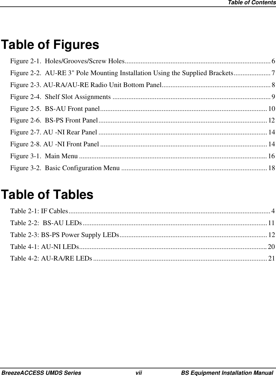   Table of ContentsBreezeACCESS UMDS Series vii BS Equipment Installation ManualTable of FiguresFigure 2-1.  Holes/Grooves/Screw Holes...................................................................................6Figure 2-2.  AU-RE 3&quot; Pole Mounting Installation Using the Supplied Brackets..................... 7Figure 2-3. AU-RA/AU-RE Radio Unit Bottom Panel.............................................................. 8Figure 2-4.  Shelf Slot Assignments ..........................................................................................9Figure 2-5.  BS-AU Front panel...............................................................................................10Figure 2-6.  BS-PS Front Panel................................................................................................12Figure 2-7. AU -NI Rear Panel ................................................................................................14Figure 2-8. AU -NI Front Panel ...............................................................................................14Figure 3-1.  Main Menu ...........................................................................................................16Figure 3-2.  Basic Configuration Menu ...................................................................................18Table of TablesTable 2-1: IF Cables...................................................................................................................4Table 2-2:  BS-AU LEDs.........................................................................................................11Table 2-3: BS-PS Power Supply LEDs.................................................................................... 12Table 4-1: AU-NI LEDs...........................................................................................................20Table 4-2: AU-RA/RE LEDs...................................................................................................21