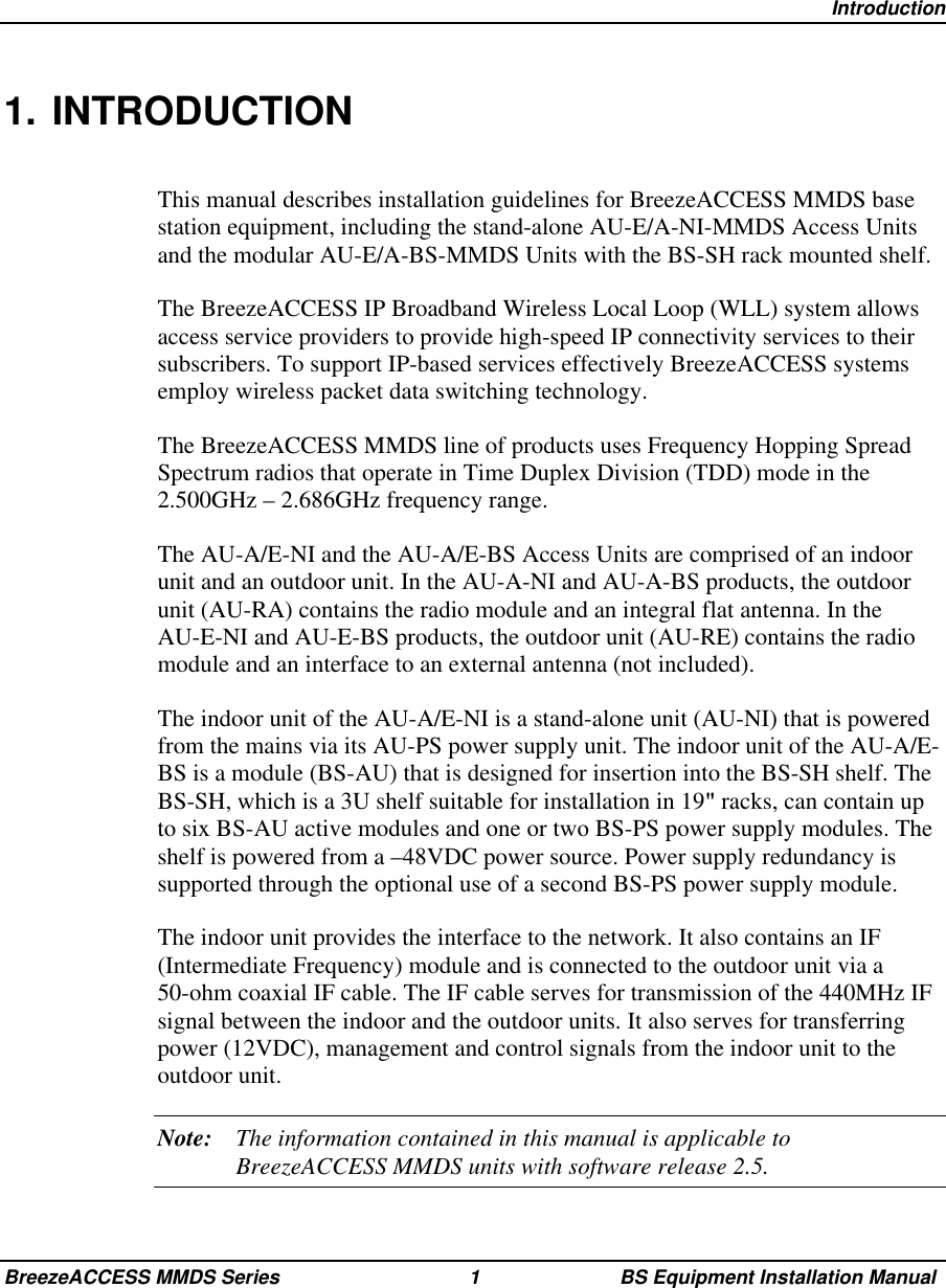 IntroductionBreezeACCESS MMDS Series 1 BS Equipment Installation Manual1. INTRODUCTIONThis manual describes installation guidelines for BreezeACCESS MMDS basestation equipment, including the stand-alone AU-E/A-NI-MMDS Access Unitsand the modular AU-E/A-BS-MMDS Units with the BS-SH rack mounted shelf.The BreezeACCESS IP Broadband Wireless Local Loop (WLL) system allowsaccess service providers to provide high-speed IP connectivity services to theirsubscribers. To support IP-based services effectively BreezeACCESS systemsemploy wireless packet data switching technology.The BreezeACCESS MMDS line of products uses Frequency Hopping SpreadSpectrum radios that operate in Time Duplex Division (TDD) mode in the2.500GHz – 2.686GHz frequency range.The AU-A/E-NI and the AU-A/E-BS Access Units are comprised of an indoorunit and an outdoor unit. In the AU-A-NI and AU-A-BS products, the outdoorunit (AU-RA) contains the radio module and an integral flat antenna. In theAU-E-NI and AU-E-BS products, the outdoor unit (AU-RE) contains the radiomodule and an interface to an external antenna (not included).The indoor unit of the AU-A/E-NI is a stand-alone unit (AU-NI) that is poweredfrom the mains via its AU-PS power supply unit. The indoor unit of the AU-A/E-BS is a module (BS-AU) that is designed for insertion into the BS-SH shelf. TheBS-SH, which is a 3U shelf suitable for installation in 19 racks, can contain upto six BS-AU active modules and one or two BS-PS power supply modules. Theshelf is powered from a –48VDC power source. Power supply redundancy issupported through the optional use of a second BS-PS power supply module.The indoor unit provides the interface to the network. It also contains an IF(Intermediate Frequency) module and is connected to the outdoor unit via a50-ohm coaxial IF cable. The IF cable serves for transmission of the 440MHz IFsignal between the indoor and the outdoor units. It also serves for transferringpower (12VDC), management and control signals from the indoor unit to theoutdoor unit.Note: The information contained in this manual is applicable toBreezeACCESS MMDS units with software release 2.5.