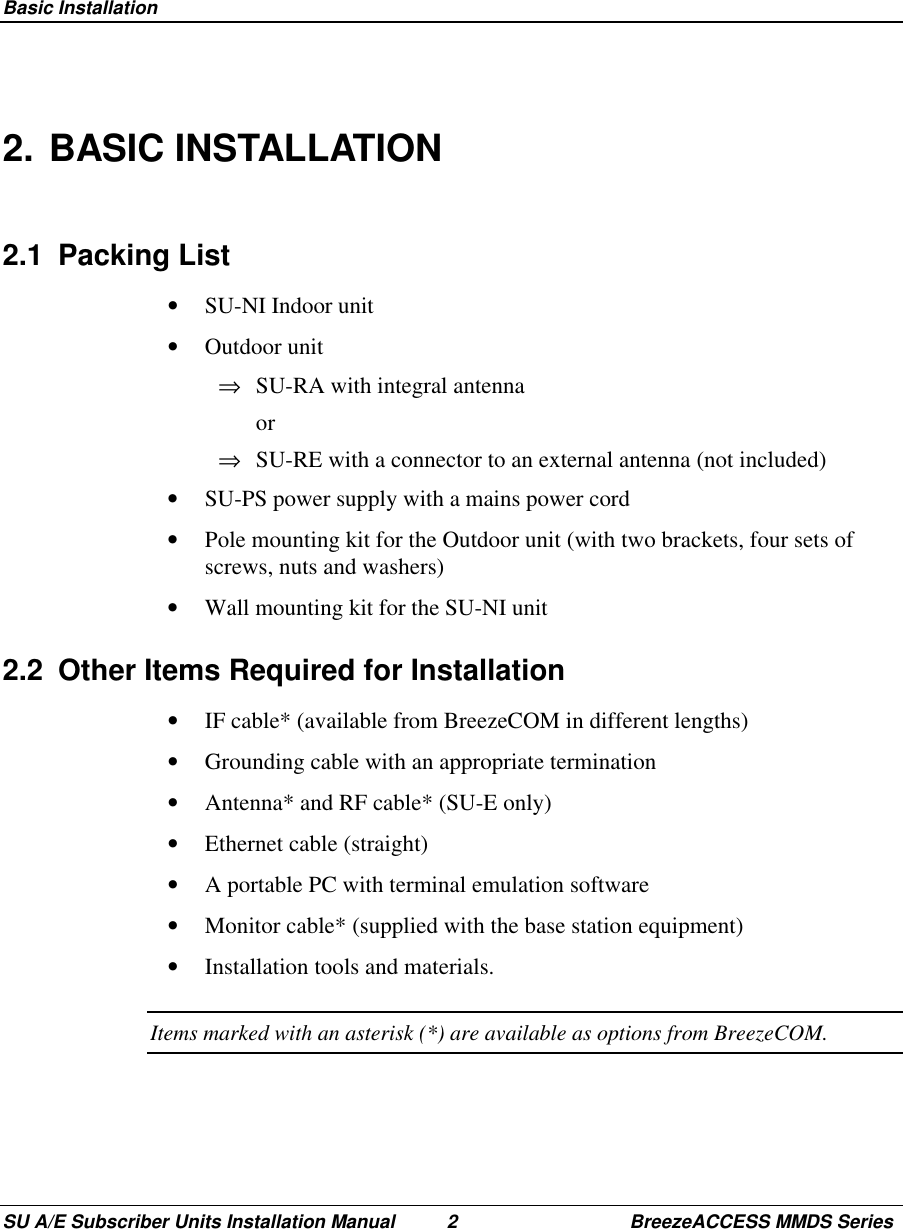  Basic InstallationSU A/E Subscriber Units Installation Manual 2 BreezeACCESS MMDS Series2. BASIC INSTALLATION2.1 Packing List•  SU-NI Indoor unit•  Outdoor unit⇒  SU-RA with integral antenna or⇒  SU-RE with a connector to an external antenna (not included)•  SU-PS power supply with a mains power cord•  Pole mounting kit for the Outdoor unit (with two brackets, four sets ofscrews, nuts and washers)•  Wall mounting kit for the SU-NI unit2.2  Other Items Required for Installation•  IF cable* (available from BreezeCOM in different lengths)•  Grounding cable with an appropriate termination•  Antenna* and RF cable* (SU-E only)•  Ethernet cable (straight)•  A portable PC with terminal emulation software•  Monitor cable* (supplied with the base station equipment)•  Installation tools and materials.Items marked with an asterisk (*) are available as options from BreezeCOM.