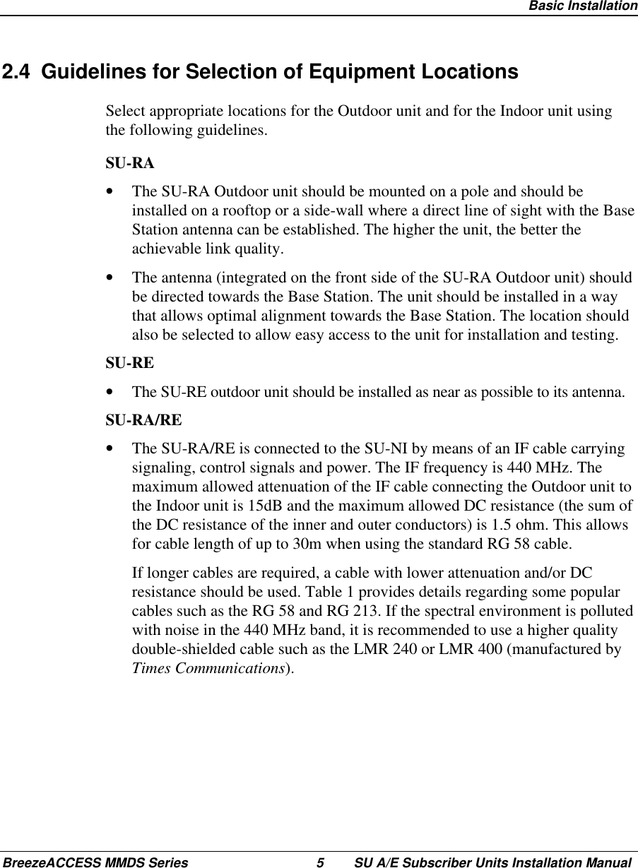  Basic InstallationBreezeACCESS MMDS Series 5 SU A/E Subscriber Units Installation Manual2.4  Guidelines for Selection of Equipment LocationsSelect appropriate locations for the Outdoor unit and for the Indoor unit usingthe following guidelines.SU-RA•  The SU-RA Outdoor unit should be mounted on a pole and should beinstalled on a rooftop or a side-wall where a direct line of sight with the BaseStation antenna can be established. The higher the unit, the better theachievable link quality.•  The antenna (integrated on the front side of the SU-RA Outdoor unit) shouldbe directed towards the Base Station. The unit should be installed in a waythat allows optimal alignment towards the Base Station. The location shouldalso be selected to allow easy access to the unit for installation and testing.SU-RE•  The SU-RE outdoor unit should be installed as near as possible to its antenna.SU-RA/RE•  The SU-RA/RE is connected to the SU-NI by means of an IF cable carryingsignaling, control signals and power. The IF frequency is 440 MHz. Themaximum allowed attenuation of the IF cable connecting the Outdoor unit tothe Indoor unit is 15dB and the maximum allowed DC resistance (the sum ofthe DC resistance of the inner and outer conductors) is 1.5 ohm. This allowsfor cable length of up to 30m when using the standard RG 58 cable. If longer cables are required, a cable with lower attenuation and/or DCresistance should be used. Table 1 provides details regarding some popularcables such as the RG 58 and RG 213. If the spectral environment is pollutedwith noise in the 440 MHz band, it is recommended to use a higher qualitydouble-shielded cable such as the LMR 240 or LMR 400 (manufactured byTimes Communications).