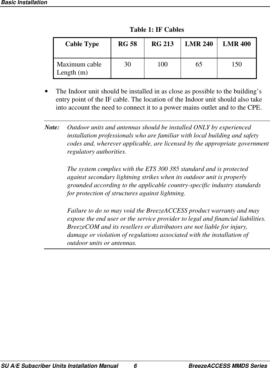  Basic InstallationSU A/E Subscriber Units Installation Manual 6 BreezeACCESS MMDS Series Table 1: IF Cables Cable  Type  RG  58  RG  213  LMR  240  LMR  400 Maximum  cableLength (m)  30  100  65  150•  The Indoor unit should be installed in as close as possible to the building’sentry point of the IF cable. The location of the Indoor unit should also takeinto account the need to connect it to a power mains outlet and to the CPE.Note: Outdoor units and antennas should be installed ONLY by experiencedinstallation professionals who are familiar with local building and safetycodes and, wherever applicable, are licensed by the appropriate governmentregulatory authorities.The system complies with the ETS 300 385 standard and is protectedagainst secondary lightning strikes when its outdoor unit is properlygrounded according to the applicable country-specific industry standardsfor protection of structures against lightning.Failure to do so may void the BreezeACCESS product warranty and mayexpose the end user or the service provider to legal and financial liabilities.BreezeCOM and its resellers or distributors are not liable for injury,damage or violation of regulations associated with the installation ofoutdoor units or antennas.