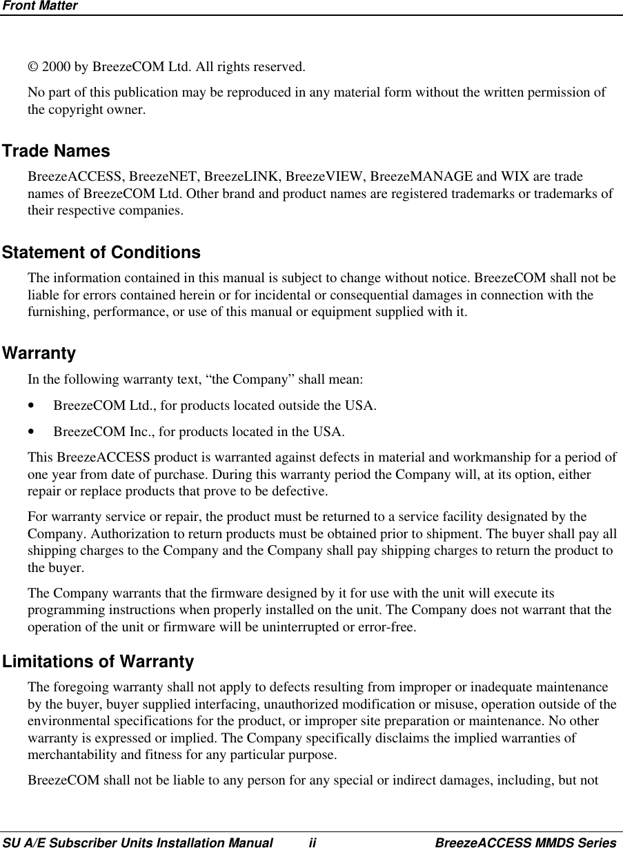 Front MatterSU A/E Subscriber Units Installation Manual ii BreezeACCESS MMDS Series© 2000 by BreezeCOM Ltd. All rights reserved.No part of this publication may be reproduced in any material form without the written permission ofthe copyright owner.Trade NamesBreezeACCESS, BreezeNET, BreezeLINK, BreezeVIEW, BreezeMANAGE and WIX are tradenames of BreezeCOM Ltd. Other brand and product names are registered trademarks or trademarks oftheir respective companies.Statement of ConditionsThe information contained in this manual is subject to change without notice. BreezeCOM shall not beliable for errors contained herein or for incidental or consequential damages in connection with thefurnishing, performance, or use of this manual or equipment supplied with it.WarrantyIn the following warranty text, “the Company” shall mean:•  BreezeCOM Ltd., for products located outside the USA.•  BreezeCOM Inc., for products located in the USA.This BreezeACCESS product is warranted against defects in material and workmanship for a period ofone year from date of purchase. During this warranty period the Company will, at its option, eitherrepair or replace products that prove to be defective.For warranty service or repair, the product must be returned to a service facility designated by theCompany. Authorization to return products must be obtained prior to shipment. The buyer shall pay allshipping charges to the Company and the Company shall pay shipping charges to return the product tothe buyer.The Company warrants that the firmware designed by it for use with the unit will execute itsprogramming instructions when properly installed on the unit. The Company does not warrant that theoperation of the unit or firmware will be uninterrupted or error-free.Limitations of WarrantyThe foregoing warranty shall not apply to defects resulting from improper or inadequate maintenanceby the buyer, buyer supplied interfacing, unauthorized modification or misuse, operation outside of theenvironmental specifications for the product, or improper site preparation or maintenance. No otherwarranty is expressed or implied. The Company specifically disclaims the implied warranties ofmerchantability and fitness for any particular purpose.BreezeCOM shall not be liable to any person for any special or indirect damages, including, but not