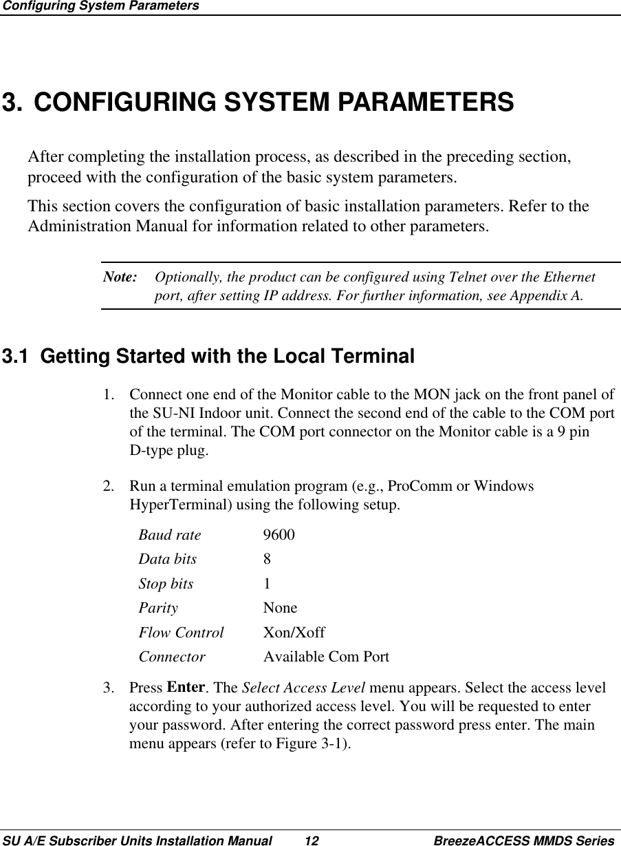  Configuring System ParametersSU A/E Subscriber Units Installation Manual 12 BreezeACCESS MMDS Series3. CONFIGURING SYSTEM PARAMETERSAfter completing the installation process, as described in the preceding section,proceed with the configuration of the basic system parameters.This section covers the configuration of basic installation parameters. Refer to theAdministration Manual for information related to other parameters.Note: Optionally, the product can be configured using Telnet over the Ethernetport, after setting IP address. For further information, see Appendix A.3.1  Getting Started with the Local Terminal1.  Connect one end of the Monitor cable to the MON jack on the front panel ofthe SU-NI Indoor unit. Connect the second end of the cable to the COM portof the terminal. The COM port connector on the Monitor cable is a 9 pinD-type plug.2.  Run a terminal emulation program (e.g., ProComm or WindowsHyperTerminal) using the following setup.Baud rate 9600Data bits 8Stop bits 1Parity NoneFlow Control Xon/XoffConnector Available Com Port3. Press Enter. The Select Access Level menu appears. Select the access levelaccording to your authorized access level. You will be requested to enteryour password. After entering the correct password press enter. The mainmenu appears (refer to Figure 3-1).