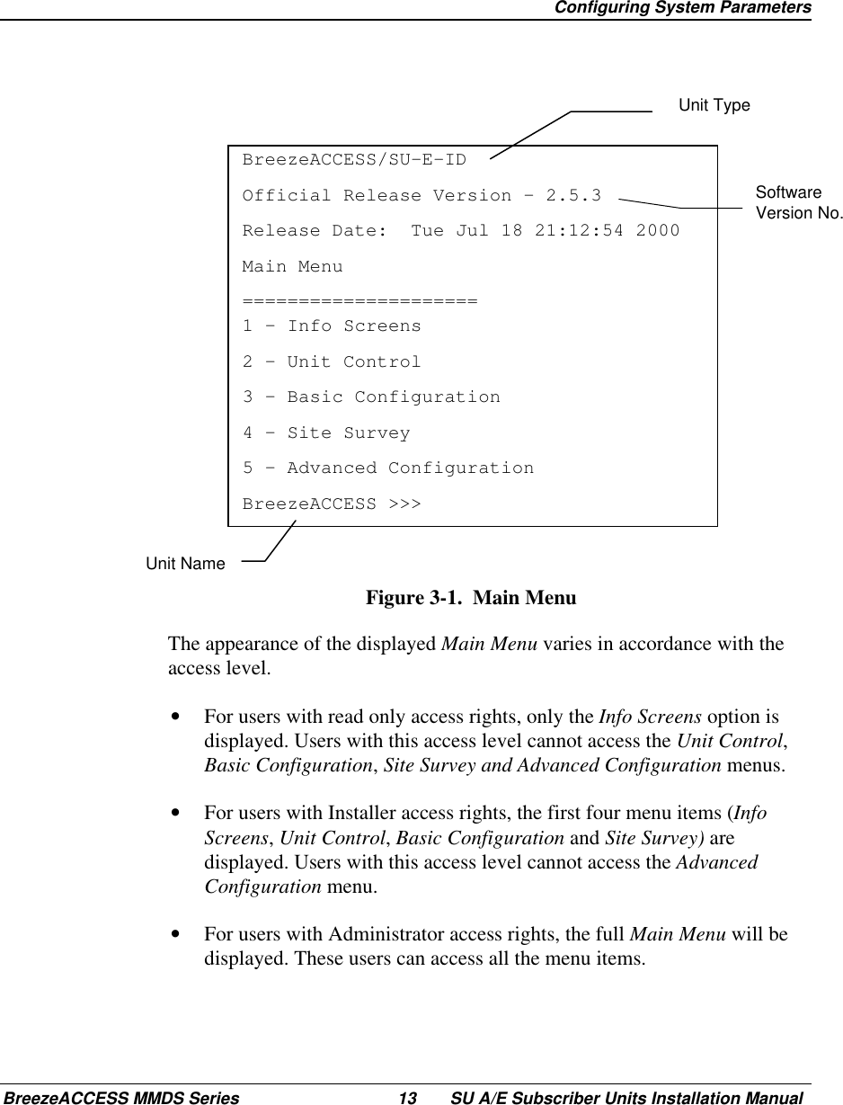  Configuring System ParametersBreezeACCESS MMDS Series 13 SU A/E Subscriber Units Installation ManualSoftwareVersion No.BreezeACCESS/SU-E-IDOfficial Release Version – 2.5.3Release Date:  Tue Jul 18 21:12:54 2000Main Menu=====================1 – Info Screens2 – Unit Control3 – Basic Configuration4 – Site Survey5 – Advanced ConfigurationBreezeACCESS &gt;&gt;&gt;Figure 3-1.  Main Menu  The appearance of the displayed Main Menu varies in accordance with theaccess level.•  For users with read only access rights, only the Info Screens option isdisplayed. Users with this access level cannot access the Unit Control,Basic Configuration, Site Survey and Advanced Configuration menus.•  For users with Installer access rights, the first four menu items (InfoScreens, Unit Control, Basic Configuration and Site Survey) aredisplayed. Users with this access level cannot access the AdvancedConfiguration menu.•  For users with Administrator access rights, the full Main Menu will bedisplayed. These users can access all the menu items.Unit TypeUnit Name