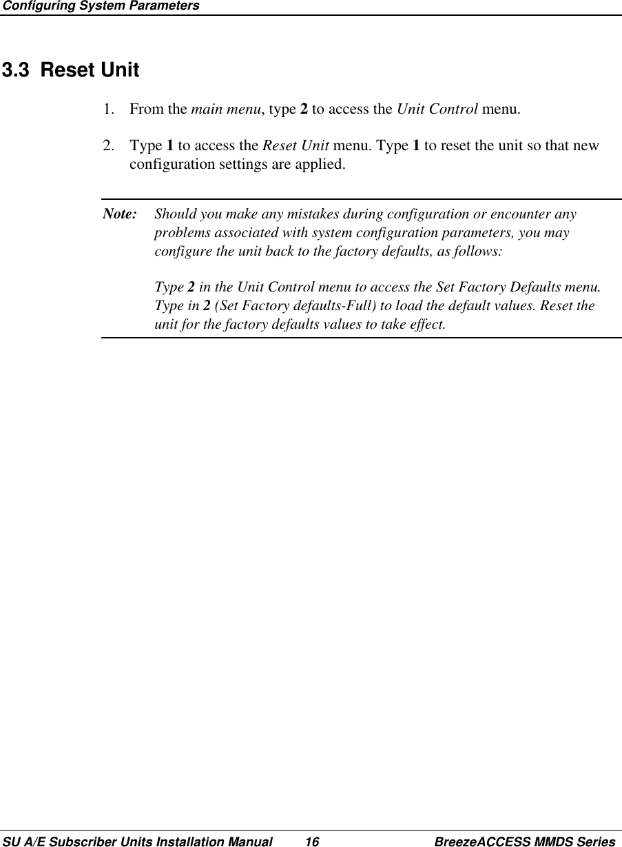  Configuring System ParametersSU A/E Subscriber Units Installation Manual 16 BreezeACCESS MMDS Series3.3 Reset Unit1. From the main menu, type 2 to access the Unit Control menu.2. Type 1 to access the Reset Unit menu. Type 1 to reset the unit so that newconfiguration settings are applied.Note: Should you make any mistakes during configuration or encounter anyproblems associated with system configuration parameters, you mayconfigure the unit back to the factory defaults, as follows:Type 2 in the Unit Control menu to access the Set Factory Defaults menu.Type in 2 (Set Factory defaults-Full) to load the default values. Reset theunit for the factory defaults values to take effect.