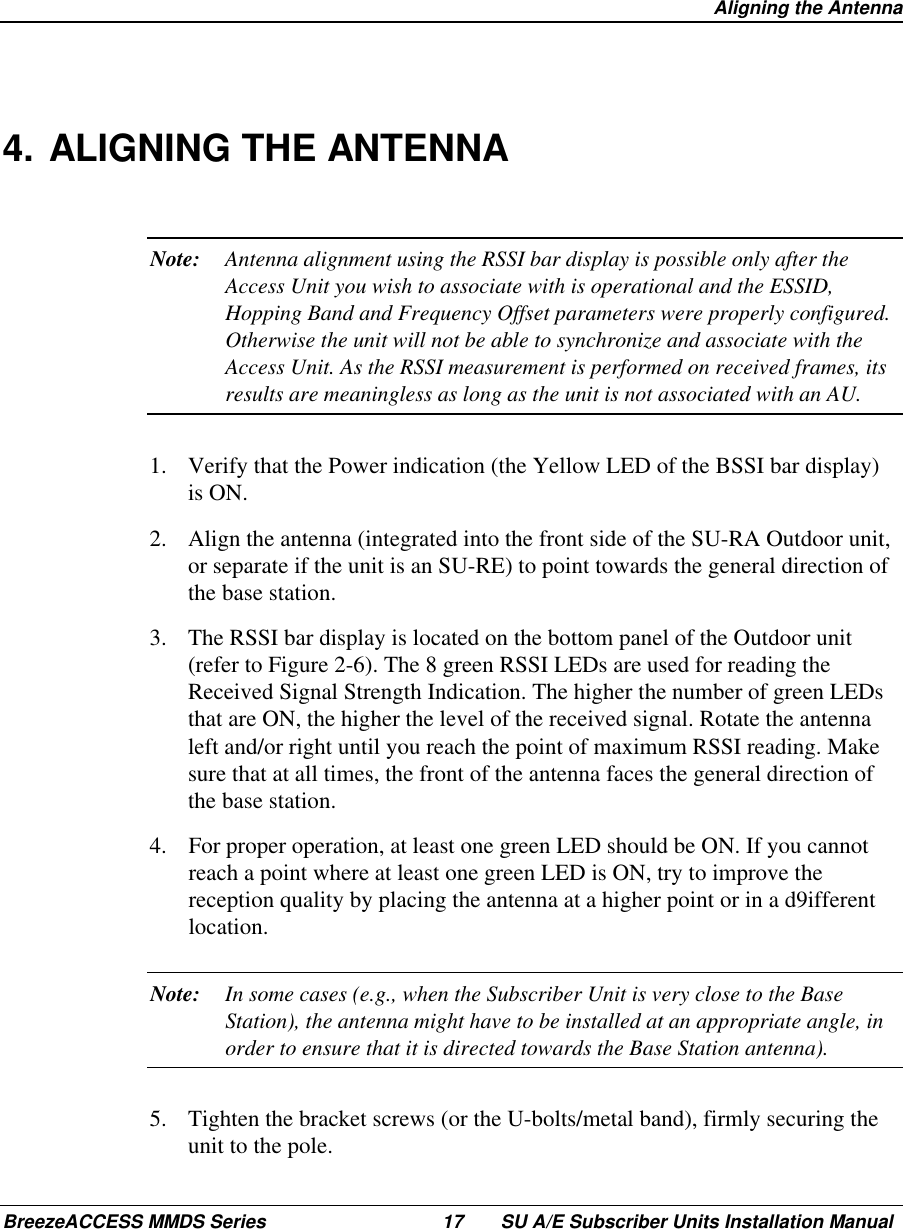  Aligning the AntennaBreezeACCESS MMDS Series 17 SU A/E Subscriber Units Installation Manual4. ALIGNING THE ANTENNANote: Antenna alignment using the RSSI bar display is possible only after theAccess Unit you wish to associate with is operational and the ESSID,Hopping Band and Frequency Offset parameters were properly configured.Otherwise the unit will not be able to synchronize and associate with theAccess Unit. As the RSSI measurement is performed on received frames, itsresults are meaningless as long as the unit is not associated with an AU.1.  Verify that the Power indication (the Yellow LED of the BSSI bar display)is ON.2.  Align the antenna (integrated into the front side of the SU-RA Outdoor unit,or separate if the unit is an SU-RE) to point towards the general direction ofthe base station.3.  The RSSI bar display is located on the bottom panel of the Outdoor unit(refer to Figure 2-6). The 8 green RSSI LEDs are used for reading theReceived Signal Strength Indication. The higher the number of green LEDsthat are ON, the higher the level of the received signal. Rotate the antennaleft and/or right until you reach the point of maximum RSSI reading. Makesure that at all times, the front of the antenna faces the general direction ofthe base station.4.  For proper operation, at least one green LED should be ON. If you cannotreach a point where at least one green LED is ON, try to improve thereception quality by placing the antenna at a higher point or in a d9ifferentlocation.Note: In some cases (e.g., when the Subscriber Unit is very close to the BaseStation), the antenna might have to be installed at an appropriate angle, inorder to ensure that it is directed towards the Base Station antenna).5.  Tighten the bracket screws (or the U-bolts/metal band), firmly securing theunit to the pole.