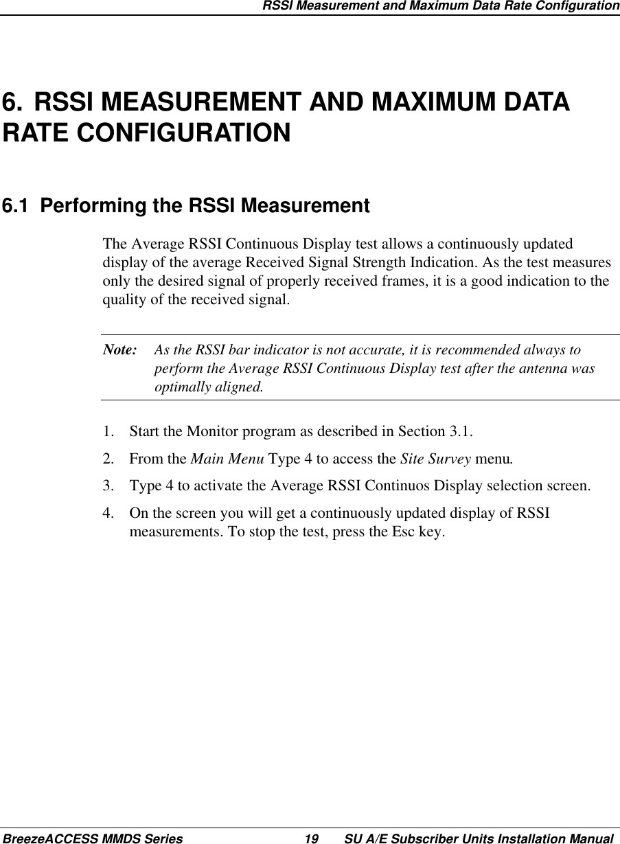   RSSI Measurement and Maximum Data Rate ConfigurationBreezeACCESS MMDS Series 19 SU A/E Subscriber Units Installation Manual6. RSSI MEASUREMENT AND MAXIMUM DATARATE CONFIGURATION6.1  Performing the RSSI MeasurementThe Average RSSI Continuous Display test allows a continuously updateddisplay of the average Received Signal Strength Indication. As the test measuresonly the desired signal of properly received frames, it is a good indication to thequality of the received signal.Note: As the RSSI bar indicator is not accurate, it is recommended always toperform the Average RSSI Continuous Display test after the antenna wasoptimally aligned.1.  Start the Monitor program as described in Section 3.1.2. From the Main Menu Type 4 to access the Site Survey menu.3.  Type 4 to activate the Average RSSI Continuos Display selection screen.4.  On the screen you will get a continuously updated display of RSSImeasurements. To stop the test, press the Esc key.