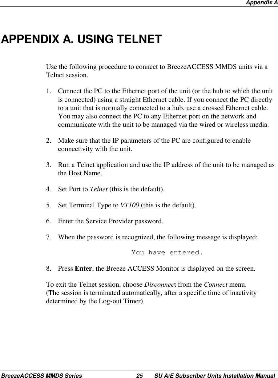  Appendix ABreezeACCESS MMDS Series 25 SU A/E Subscriber Units Installation ManualAPPENDIX A. USING TELNETUse the following procedure to connect to BreezeACCESS MMDS units via aTelnet session.1.  Connect the PC to the Ethernet port of the unit (or the hub to which the unitis connected) using a straight Ethernet cable. If you connect the PC directlyto a unit that is normally connected to a hub, use a crossed Ethernet cable.You may also connect the PC to any Ethernet port on the network andcommunicate with the unit to be managed via the wired or wireless media.2.  Make sure that the IP parameters of the PC are configured to enableconnectivity with the unit.3.  Run a Telnet application and use the IP address of the unit to be managed asthe Host Name.4.  Set Port to Telnet (this is the default).5.  Set Terminal Type to VT100 (this is the default).6.  Enter the Service Provider password.7.  When the password is recognized, the following message is displayed:  You have entered.8. Press Enter, the Breeze ACCESS Monitor is displayed on the screen.To exit the Telnet session, choose Disconnect from the Connect menu.(The session is terminated automatically, after a specific time of inactivitydetermined by the Log-out Timer).