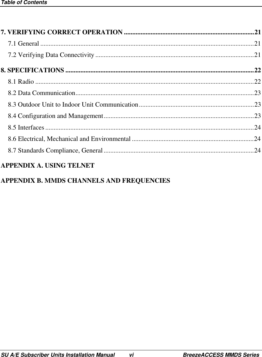 Table of ContentsSU A/E Subscriber Units Installation Manual vi BreezeACCESS MMDS Series7. VERIFYING CORRECT OPERATION ..............................................................................217.1 General ................................................................................................................................217.2 Verifying Data Connectivity ...............................................................................................218. SPECIFICATIONS .................................................................................................................228.1 Radio ...................................................................................................................................228.2 Data Communication...........................................................................................................238.3 Outdoor Unit to Indoor Unit Communication.....................................................................238.4 Configuration and Management..........................................................................................238.5 Interfaces .............................................................................................................................248.6 Electrical, Mechanical and Environmental .........................................................................248.7 Standards Compliance, General ..........................................................................................24APPENDIX A. USING TELNETAPPENDIX B. MMDS CHANNELS AND FREQUENCIES