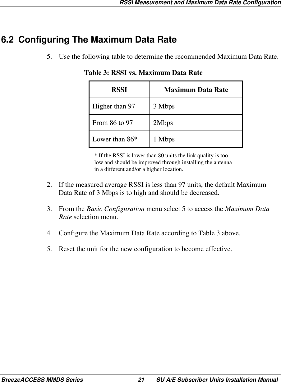   RSSI Measurement and Maximum Data Rate ConfigurationBreezeACCESS MMDS Series 21 SU A/E Subscriber Units Installation Manual6.2  Configuring The Maximum Data Rate5.  Use the following table to determine the recommended Maximum Data Rate. Table 3: RSSI vs. Maximum Data Rate RSSI  Maximum  Data  Rate Higher than 97  3 Mbps From 86 to 97  2Mbps Lower than 86*  1 Mbps* If the RSSI is lower than 80 units the link quality is toolow and should be improved through installing the antennain a different and/or a higher location.2.  If the measured average RSSI is less than 97 units, the default MaximumData Rate of 3 Mbps is to high and should be decreased.3. From the Basic Configuration menu select 5 to access the Maximum DataRate selection menu.4.  Configure the Maximum Data Rate according to Table 3 above.5.  Reset the unit for the new configuration to become effective.
