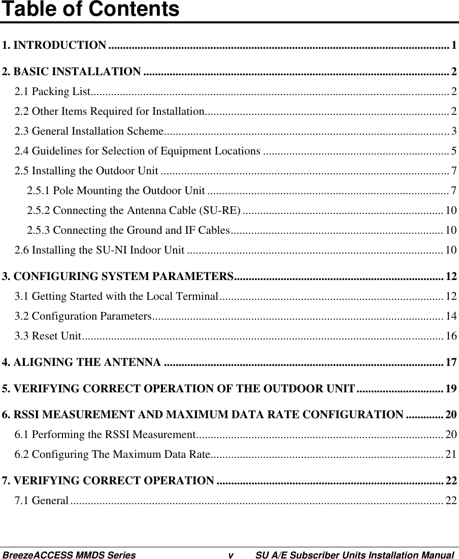 BreezeACCESS MMDS Series v SU A/E Subscriber Units Installation ManualTable of Contents1. INTRODUCTION ..................................................................................................................... 12. BASIC INSTALLATION .........................................................................................................22.1 Packing List...........................................................................................................................22.2 Other Items Required for Installation....................................................................................22.3 General Installation Scheme.................................................................................................. 32.4 Guidelines for Selection of Equipment Locations ................................................................52.5 Installing the Outdoor Unit ...................................................................................................72.5.1 Pole Mounting the Outdoor Unit ................................................................................... 72.5.2 Connecting the Antenna Cable (SU-RE) .....................................................................102.5.3 Connecting the Ground and IF Cables.........................................................................102.6 Installing the SU-NI Indoor Unit ........................................................................................103. CONFIGURING SYSTEM PARAMETERS........................................................................ 123.1 Getting Started with the Local Terminal............................................................................. 123.2 Configuration Parameters....................................................................................................143.3 Reset Unit............................................................................................................................164. ALIGNING THE ANTENNA ................................................................................................175. VERIFYING CORRECT OPERATION OF THE OUTDOOR UNIT..............................196. RSSI MEASUREMENT AND MAXIMUM DATA RATE CONFIGURATION .............206.1 Performing the RSSI Measurement..................................................................................... 206.2 Configuring The Maximum Data Rate................................................................................ 217. VERIFYING CORRECT OPERATION ..............................................................................227.1 General................................................................................................................................ 22