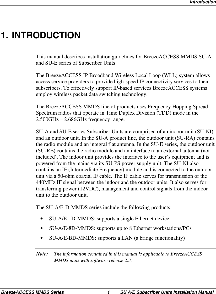  IntroductionBreezeACCESS MMDS Series 1 SU A/E Subscriber Units Installation Manual1. INTRODUCTIONThis manual describes installation guidelines for BreezeACCESS MMDS SU-Aand SU-E series of Subscriber Units.The BreezeACCESS IP Broadband Wireless Local Loop (WLL) system allowsaccess service providers to provide high-speed IP connectivity services to theirsubscribers. To effectively support IP-based services BreezeACCESS systemsemploy wireless packet data switching technology.The BreezeACCESS MMDS line of products uses Frequency Hopping SpreadSpectrum radios that operate in Time Duplex Division (TDD) mode in the2.500GHz – 2.686GHz frequency range.SU-A and SU-E series Subscriber Units are comprised of an indoor unit (SU-NI)and an outdoor unit. In the SU-A product line, the outdoor unit (SU-RA) containsthe radio module and an integral flat antenna. In the SU-E series, the outdoor unit(SU-RE) contains the radio module and an interface to an external antenna (notincluded). The indoor unit provides the interface to the user’s equipment and ispowered from the mains via its SU-PS power supply unit. The SU-NI alsocontains an IF (Intermediate Frequency) module and is connected to the outdoorunit via a 50-ohm coaxial IF cable. The IF cable serves for transmission of the440MHz IF signal between the indoor and the outdoor units. It also serves fortransferring power (12VDC), management and control signals from the indoorunit to the outdoor unit.The SU-A/E-D-MMDS series include the following products:•  SU-A/E-1D-MMDS: supports a single Ethernet device•  SU-A/E-8D-MMDS: supports up to 8 Ethernet workstations/PCs•  SU-A/E-BD-MMDS: supports a LAN (a bridge functionality)Note: The information contained in this manual is applicable to BreezeACCESSMMDS units with software release 2.3.