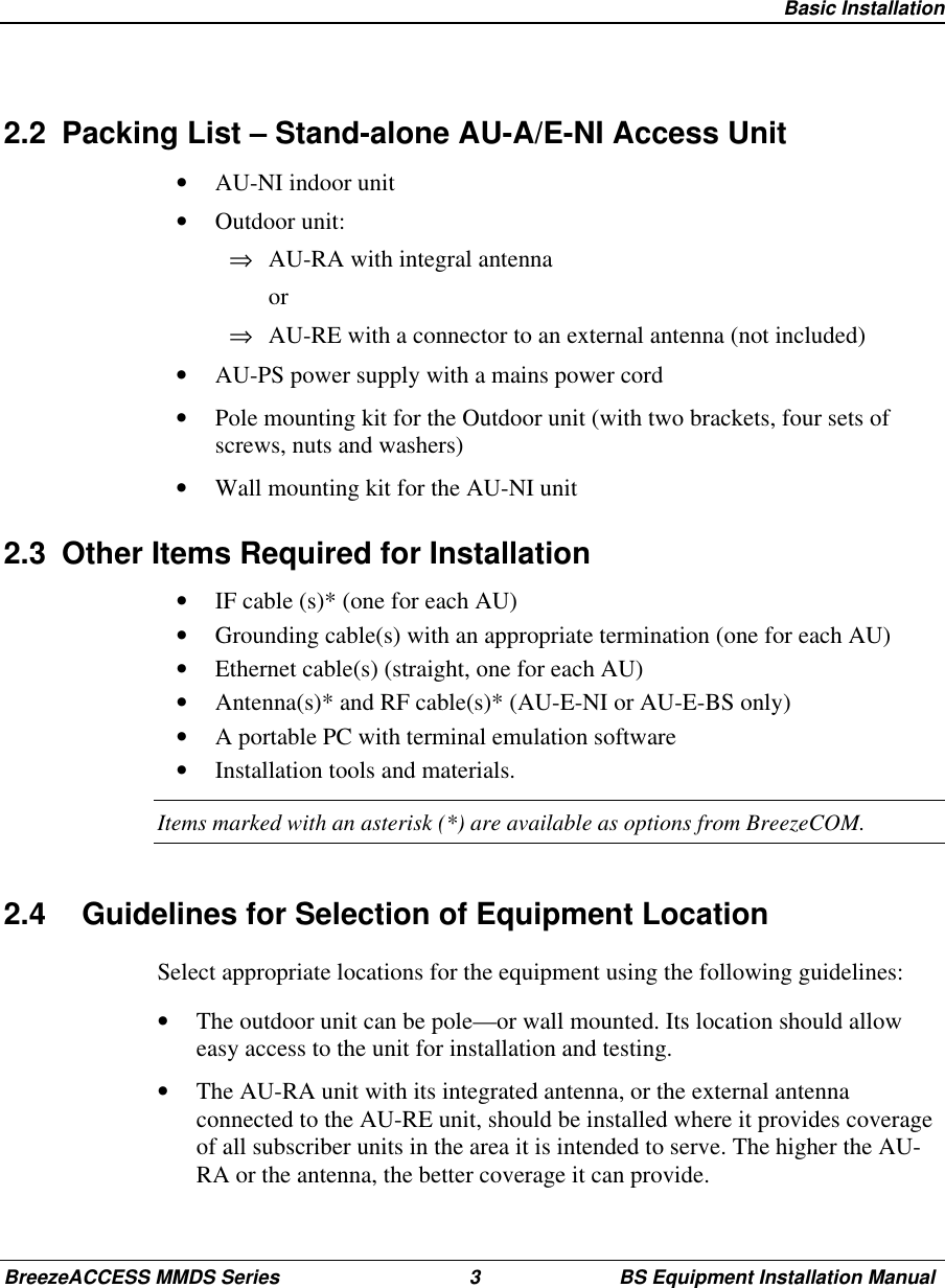 Basic InstallationBreezeACCESS MMDS Series 3 BS Equipment Installation Manual2.2  Packing List – Stand-alone AU-A/E-NI Access Unit•  AU-NI indoor unit•  Outdoor unit:⇒  AU-RA with integral antenna or⇒  AU-RE with a connector to an external antenna (not included)•  AU-PS power supply with a mains power cord•  Pole mounting kit for the Outdoor unit (with two brackets, four sets ofscrews, nuts and washers)•  Wall mounting kit for the AU-NI unit2.3  Other Items Required for Installation•  IF cable (s)* (one for each AU)•  Grounding cable(s) with an appropriate termination (one for each AU)•  Ethernet cable(s) (straight, one for each AU)•  Antenna(s)* and RF cable(s)* (AU-E-NI or AU-E-BS only)•  A portable PC with terminal emulation software•  Installation tools and materials.Items marked with an asterisk (*) are available as options from BreezeCOM.2.4  Guidelines for Selection of Equipment LocationSelect appropriate locations for the equipment using the following guidelines:•  The outdoor unit can be pole—or wall mounted. Its location should alloweasy access to the unit for installation and testing.•  The AU-RA unit with its integrated antenna, or the external antennaconnected to the AU-RE unit, should be installed where it provides coverageof all subscriber units in the area it is intended to serve. The higher the AU-RA or the antenna, the better coverage it can provide.