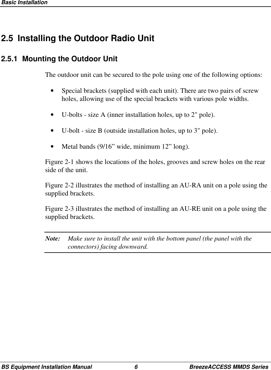 Basic InstallationBS Equipment Installation Manual 6 BreezeACCESS MMDS Series2.5  Installing the Outdoor Radio Unit2.5.1  Mounting the Outdoor UnitThe outdoor unit can be secured to the pole using one of the following options:•  Special brackets (supplied with each unit). There are two pairs of screwholes, allowing use of the special brackets with various pole widths.•  U-bolts - size A (inner installation holes, up to 2&quot; pole).•  U-bolt - size B (outside installation holes, up to 3&quot; pole).•  Metal bands (9/16” wide, minimum 12” long).Figure 2-1 shows the locations of the holes, grooves and screw holes on the rearside of the unit.Figure 2-2 illustrates the method of installing an AU-RA unit on a pole using thesupplied brackets.Figure 2-3 illustrates the method of installing an AU-RE unit on a pole using thesupplied brackets.Note: Make sure to install the unit with the bottom panel (the panel with theconnectors) facing downward.