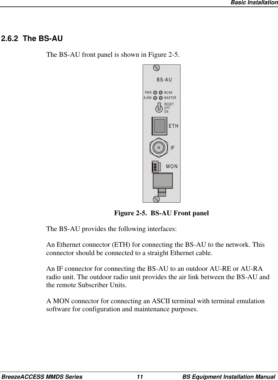 Basic InstallationBreezeACCESS MMDS Series 11 BS Equipment Installation Manual2.6.2 The BS-AUThe BS-AU front panel is shown in Figure 2-5.BS-AUMONIFETHRESETOFFONPWRALRMWLNKMASTERFigure 2-5.  BS-AU Front panelThe BS-AU provides the following interfaces:An Ethernet connector (ETH) for connecting the BS-AU to the network. Thisconnector should be connected to a straight Ethernet cable.An IF connector for connecting the BS-AU to an outdoor AU-RE or AU-RAradio unit. The outdoor radio unit provides the air link between the BS-AU andthe remote Subscriber Units.A MON connector for connecting an ASCII terminal with terminal emulationsoftware for configuration and maintenance purposes.