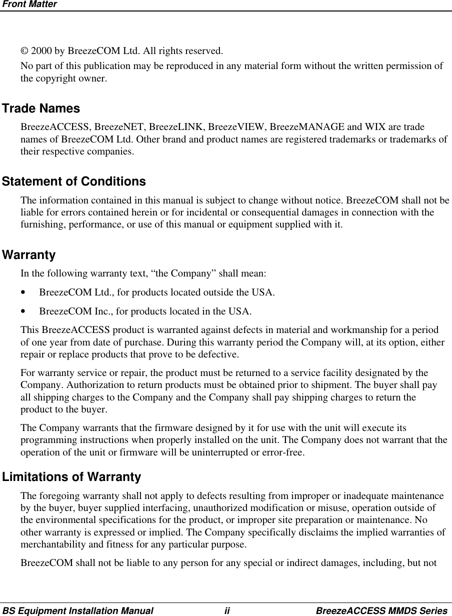 Front MatterBS Equipment Installation Manual ii BreezeACCESS MMDS Series© 2000 by BreezeCOM Ltd. All rights reserved.No part of this publication may be reproduced in any material form without the written permission ofthe copyright owner.Trade NamesBreezeACCESS, BreezeNET, BreezeLINK, BreezeVIEW, BreezeMANAGE and WIX are tradenames of BreezeCOM Ltd. Other brand and product names are registered trademarks or trademarks oftheir respective companies.Statement of ConditionsThe information contained in this manual is subject to change without notice. BreezeCOM shall not beliable for errors contained herein or for incidental or consequential damages in connection with thefurnishing, performance, or use of this manual or equipment supplied with it.WarrantyIn the following warranty text, “the Company” shall mean:•  BreezeCOM Ltd., for products located outside the USA.•  BreezeCOM Inc., for products located in the USA.This BreezeACCESS product is warranted against defects in material and workmanship for a periodof one year from date of purchase. During this warranty period the Company will, at its option, eitherrepair or replace products that prove to be defective.For warranty service or repair, the product must be returned to a service facility designated by theCompany. Authorization to return products must be obtained prior to shipment. The buyer shall payall shipping charges to the Company and the Company shall pay shipping charges to return theproduct to the buyer.The Company warrants that the firmware designed by it for use with the unit will execute itsprogramming instructions when properly installed on the unit. The Company does not warrant that theoperation of the unit or firmware will be uninterrupted or error-free.Limitations of WarrantyThe foregoing warranty shall not apply to defects resulting from improper or inadequate maintenanceby the buyer, buyer supplied interfacing, unauthorized modification or misuse, operation outside ofthe environmental specifications for the product, or improper site preparation or maintenance. Noother warranty is expressed or implied. The Company specifically disclaims the implied warranties ofmerchantability and fitness for any particular purpose.BreezeCOM shall not be liable to any person for any special or indirect damages, including, but not