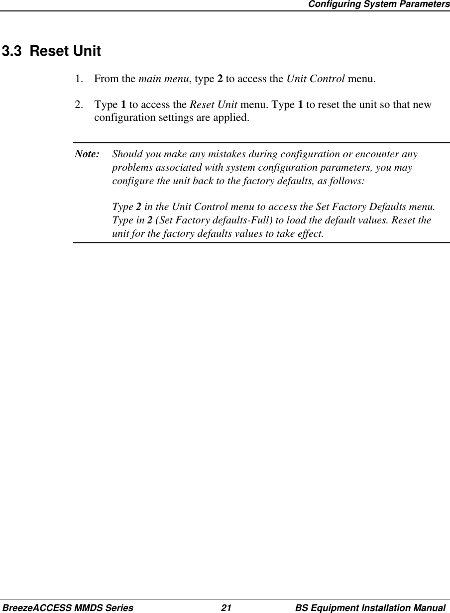 Configuring System ParametersBreezeACCESS MMDS Series 21 BS Equipment Installation Manual3.3 Reset Unit1. From the main menu, type 2 to access the Unit Control menu.2. Type 1 to access the Reset Unit menu. Type 1 to reset the unit so that newconfiguration settings are applied.Note: Should you make any mistakes during configuration or encounter anyproblems associated with system configuration parameters, you mayconfigure the unit back to the factory defaults, as follows:Type 2 in the Unit Control menu to access the Set Factory Defaults menu.Type in 2 (Set Factory defaults-Full) to load the default values. Reset theunit for the factory defaults values to take effect.