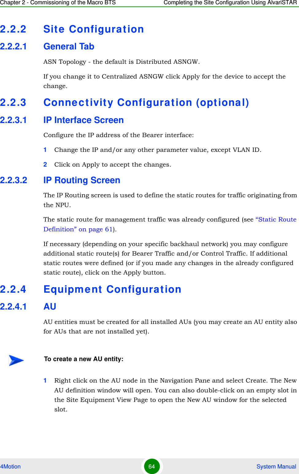 Chapter 2 - Commissioning of the Macro BTS Completing the Site Configuration Using AlvariSTAR4Motion 64  System Manual2.2.2 Sit e Configuration2.2.2.1 General TabASN Topology - the default is Distributed ASNGW. If you change it to Centralized ASNGW click Apply for the device to accept the change.2.2.3 Connec tivit y Configurat ion (optional)2.2.3.1 IP Interface ScreenConfigure the IP address of the Bearer interface:1Change the IP and/or any other parameter value, except VLAN ID.2Click on Apply to accept the changes.2.2.3.2 IP Routing ScreenThe IP Routing screen is used to define the static routes for traffic originating from the NPU.The static route for management traffic was already configured (see “Static Route Definition” on page 61). If necessary (depending on your specific backhaul network) you may configure additional static route(s) for Bearer Traffic and/or Control Traffic. If additional static routes were defined (or if you made any changes in the already configured static route), click on the Apply button.2.2.4 Equipment Configuration2.2.4.1 AUAU entities must be created for all installed AUs (you may create an AU entity also for AUs that are not installed yet).1Right click on the AU node in the Navigation Pane and select Create. The New AU definition window will open. You can also double-click on an empty slot in the Site Equipment View Page to open the New AU window for the selected slot.To create a new AU entity: