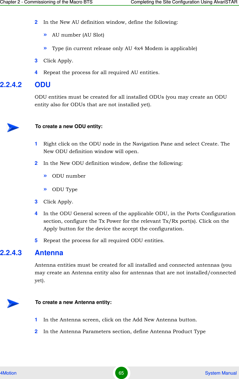 Chapter 2 - Commissioning of the Macro BTS Completing the Site Configuration Using AlvariSTAR4Motion 65  System Manual2In the New AU definition window, define the following:»AU number (AU Slot)»Type (in current release only AU 4x4 Modem is applicable)3Click Apply.4Repeat the process for all required AU entities.2.2.4.2 ODUODU entities must be created for all installed ODUs (you may create an ODU entity also for ODUs that are not installed yet).1Right click on the ODU node in the Navigation Pane and select Create. The New ODU definition window will open.2In the New ODU definition window, define the following:»ODU number »ODU Type3Click Apply.4In the ODU General screen of the applicable ODU, in the Ports Configuration section, configure the Tx Power for the relevant Tx/Rx port(s). Click on the Apply button for the device the accept the configuration. 5Repeat the process for all required ODU entities.2.2.4.3 AntennaAntenna entities must be created for all installed and connected antennas (you may create an Antenna entity also for antennas that are not installed/connected yet).1In the Antenna screen, click on the Add New Antenna button.2In the Antenna Parameters section, define Antenna Product TypeTo create a new ODU entity:To create a new Antenna entity: