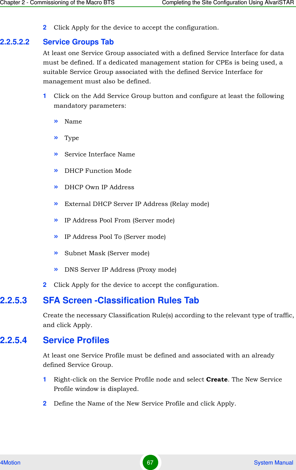 Chapter 2 - Commissioning of the Macro BTS Completing the Site Configuration Using AlvariSTAR4Motion 67  System Manual2Click Apply for the device to accept the configuration.2.2.5.2.2 Service Groups TabAt least one Service Group associated with a defined Service Interface for data must be defined. If a dedicated management station for CPEs is being used, a suitable Service Group associated with the defined Service Interface for management must also be defined.1Click on the Add Service Group button and configure at least the following mandatory parameters:»Name»Type»Service Interface Name»DHCP Function Mode»DHCP Own IP Address»External DHCP Server IP Address (Relay mode)»IP Address Pool From (Server mode)»IP Address Pool To (Server mode)»Subnet Mask (Server mode)»DNS Server IP Address (Proxy mode)2Click Apply for the device to accept the configuration.2.2.5.3 SFA Screen -Classification Rules TabCreate the necessary Classification Rule(s) according to the relevant type of traffic, and click Apply.2.2.5.4 Service Profiles At least one Service Profile must be defined and associated with an already defined Service Group.1Right-click on the Service Profile node and select Create. The New Service Profile window is displayed.2Define the Name of the New Service Profile and click Apply.