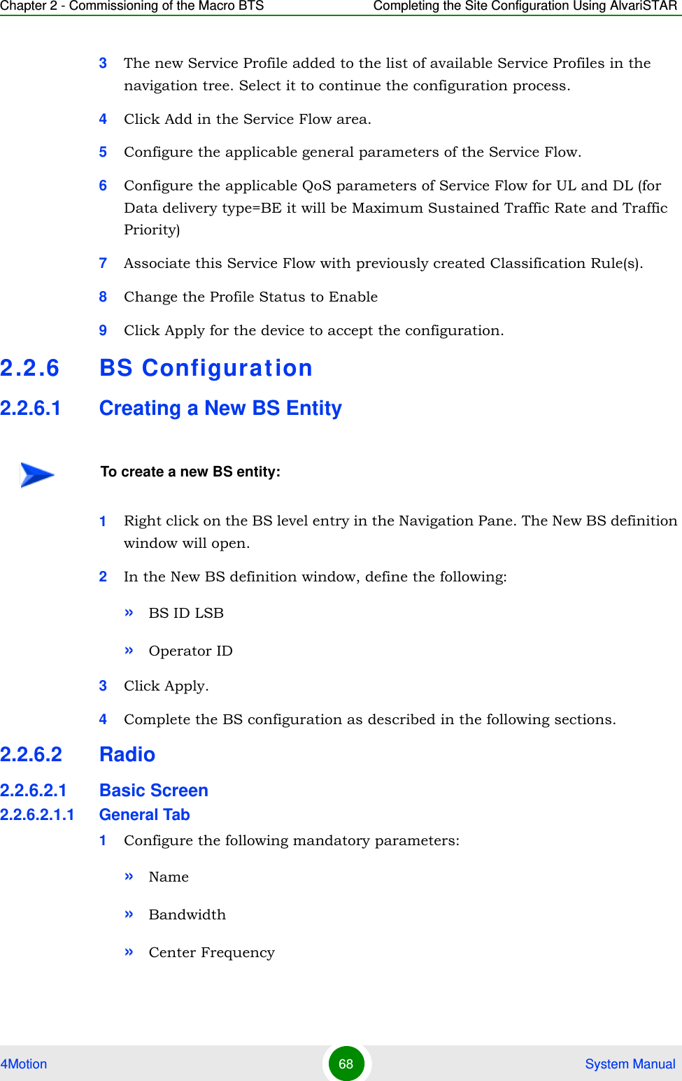 Chapter 2 - Commissioning of the Macro BTS Completing the Site Configuration Using AlvariSTAR4Motion 68  System Manual3The new Service Profile added to the list of available Service Profiles in the navigation tree. Select it to continue the configuration process.4Click Add in the Service Flow area.5Configure the applicable general parameters of the Service Flow.6Configure the applicable QoS parameters of Service Flow for UL and DL (for Data delivery type=BE it will be Maximum Sustained Traffic Rate and Traffic Priority)7Associate this Service Flow with previously created Classification Rule(s).8Change the Profile Status to Enable9Click Apply for the device to accept the configuration.2.2.6 BS Configuration2.2.6.1 Creating a New BS Entity1Right click on the BS level entry in the Navigation Pane. The New BS definition window will open.2In the New BS definition window, define the following:»BS ID LSB»Operator ID3Click Apply.4Complete the BS configuration as described in the following sections.2.2.6.2 Radio2.2.6.2.1 Basic Screen2.2.6.2.1.1 General Tab1Configure the following mandatory parameters:»Name»Bandwidth»Center FrequencyTo create a new BS entity: