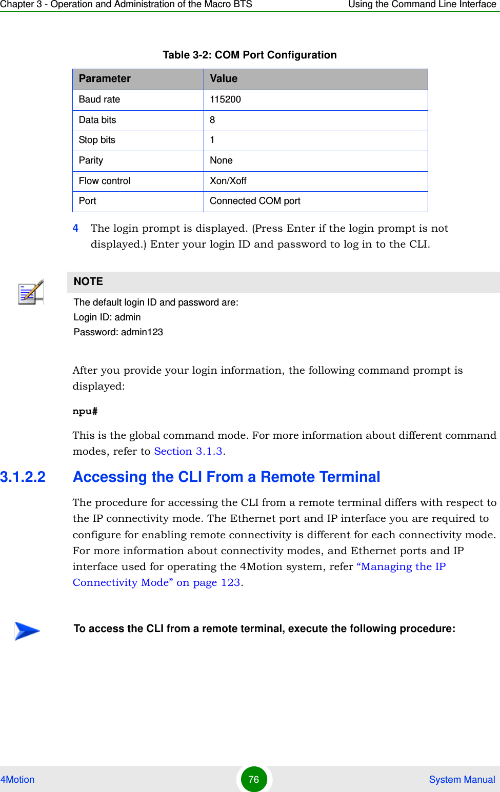 Chapter 3 - Operation and Administration of the Macro BTS Using the Command Line Interface4Motion 76  System Manual4The login prompt is displayed. (Press Enter if the login prompt is not displayed.) Enter your login ID and password to log in to the CLI.After you provide your login information, the following command prompt is displayed:npu#This is the global command mode. For more information about different command modes, refer to Section 3.1.3.3.1.2.2 Accessing the CLI From a Remote TerminalThe procedure for accessing the CLI from a remote terminal differs with respect to the IP connectivity mode. The Ethernet port and IP interface you are required to configure for enabling remote connectivity is different for each connectivity mode. For more information about connectivity modes, and Ethernet ports and IP interface used for operating the 4Motion system, refer “Managing the IP Connectivity Mode” on page 123.Table 3-2: COM Port ConfigurationParameter ValueBaud rate 115200Data bits 8Stop bits 1Parity NoneFlow control Xon/XoffPort Connected COM portNOTEThe default login ID and password are:Login ID: adminPassword: admin123To access the CLI from a remote terminal, execute the following procedure: