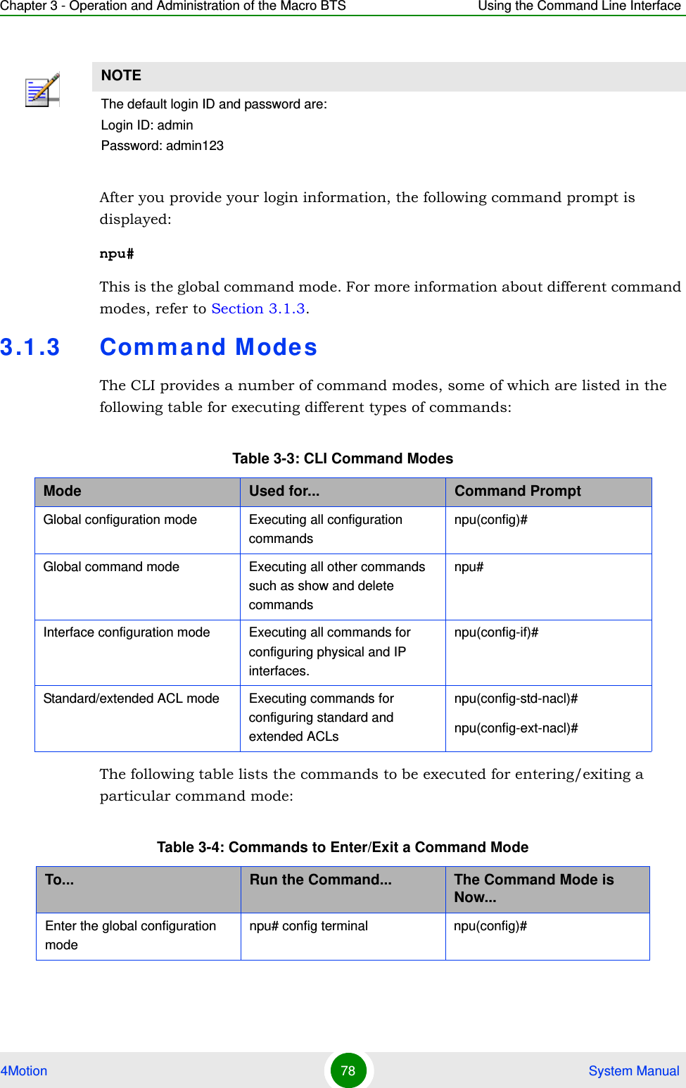 Chapter 3 - Operation and Administration of the Macro BTS Using the Command Line Interface4Motion 78  System ManualAfter you provide your login information, the following command prompt is displayed:npu#This is the global command mode. For more information about different command modes, refer to Section 3.1.3.3.1.3 Com mand M odesThe CLI provides a number of command modes, some of which are listed in the following table for executing different types of commands:The following table lists the commands to be executed for entering/exiting a particular command mode:NOTEThe default login ID and password are:Login ID: adminPassword: admin123Table 3-3: CLI Command ModesMode Used for... Command PromptGlobal configuration mode Executing all configuration commandsnpu(config)#Global command mode Executing all other commands such as show and delete commandsnpu#Interface configuration mode Executing all commands for configuring physical and IP interfaces.npu(config-if)#Standard/extended ACL mode Executing commands for configuring standard and extended ACLsnpu(config-std-nacl)# npu(config-ext-nacl)# Table 3-4: Commands to Enter/Exit a Command ModeTo... Run the Command... The Command Mode is Now...Enter the global configuration modenpu# config terminal npu(config)#