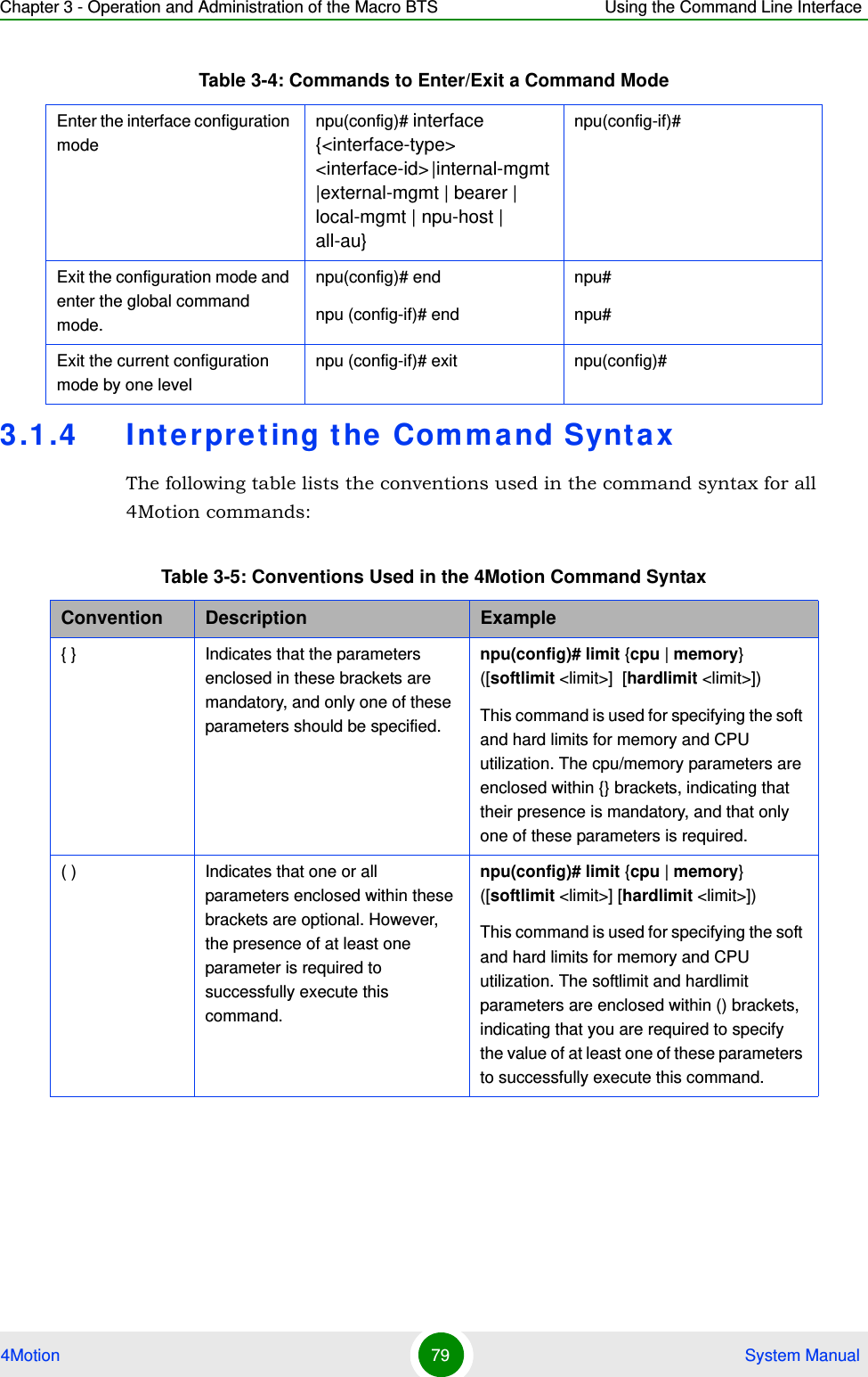 Chapter 3 - Operation and Administration of the Macro BTS Using the Command Line Interface4Motion 79  System Manual3.1.4 Interpreting t he Command SyntaxThe following table lists the conventions used in the command syntax for all 4Motion commands:Enter the interface configuration modenpu(config)# interface {&lt;interface-type&gt; &lt;interface-id&gt; |internal-mgmt |external-mgmt | bearer | local-mgmt | npu-host | all-au}npu(config-if)# Exit the configuration mode and enter the global command mode.npu(config)# endnpu (config-if)# endnpu#npu#Exit the current configuration mode by one levelnpu (config-if)# exit npu(config)#Table 3-5: Conventions Used in the 4Motion Command SyntaxConvention Description Example{ } Indicates that the parameters enclosed in these brackets are mandatory, and only one of these parameters should be specified.npu(config)# limit {cpu | memory} ([softlimit &lt;limit&gt;]  [hardlimit &lt;limit&gt;])This command is used for specifying the soft and hard limits for memory and CPU utilization. The cpu/memory parameters are enclosed within {} brackets, indicating that their presence is mandatory, and that only one of these parameters is required. ( ) Indicates that one or all parameters enclosed within these brackets are optional. However, the presence of at least one parameter is required to successfully execute this command.npu(config)# limit {cpu | memory} ([softlimit &lt;limit&gt;] [hardlimit &lt;limit&gt;])This command is used for specifying the soft and hard limits for memory and CPU utilization. The softlimit and hardlimit parameters are enclosed within () brackets, indicating that you are required to specify the value of at least one of these parameters to successfully execute this command.Table 3-4: Commands to Enter/Exit a Command Mode