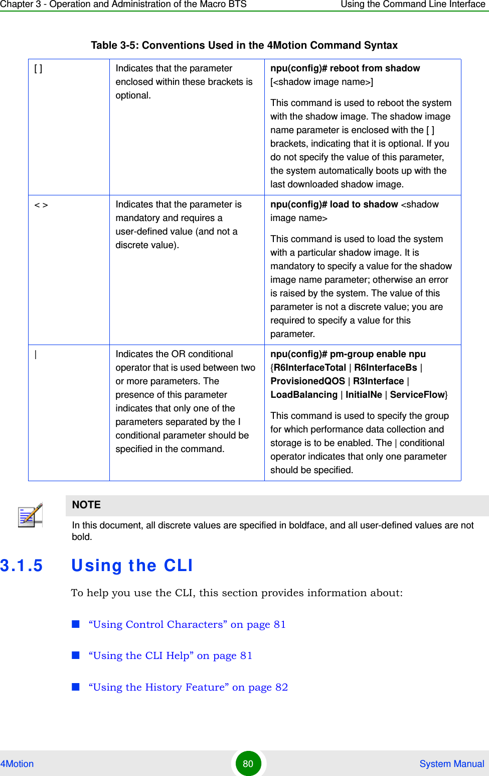 Chapter 3 - Operation and Administration of the Macro BTS Using the Command Line Interface4Motion 80  System Manual3.1.5 Using the CLITo help you use the CLI, this section provides information about:“Using Control Characters” on page 81“Using the CLI Help” on page 81“Using the History Feature” on page 82[ ] Indicates that the parameter enclosed within these brackets is optional.npu(config)# reboot from shadow [&lt;shadow image name&gt;]This command is used to reboot the system with the shadow image. The shadow image name parameter is enclosed with the [ ] brackets, indicating that it is optional. If you do not specify the value of this parameter, the system automatically boots up with the last downloaded shadow image.&lt; &gt; Indicates that the parameter is mandatory and requires a user-defined value (and not a discrete value).npu(config)# load to shadow &lt;shadow image name&gt;This command is used to load the system with a particular shadow image. It is mandatory to specify a value for the shadow image name parameter; otherwise an error is raised by the system. The value of this parameter is not a discrete value; you are required to specify a value for this parameter.| Indicates the OR conditional operator that is used between two or more parameters. The presence of this parameter indicates that only one of the parameters separated by the I conditional parameter should be specified in the command.npu(config)# pm-group enable npu {R6InterfaceTotal | R6InterfaceBs | ProvisionedQOS | R3Interface | LoadBalancing | InitialNe | ServiceFlow}This command is used to specify the group for which performance data collection and storage is to be enabled. The | conditional operator indicates that only one parameter should be specified.NOTEIn this document, all discrete values are specified in boldface, and all user-defined values are not bold.Table 3-5: Conventions Used in the 4Motion Command Syntax