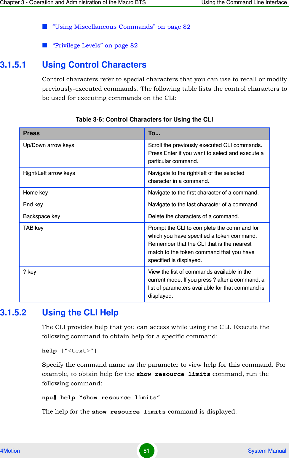 Chapter 3 - Operation and Administration of the Macro BTS Using the Command Line Interface4Motion 81  System Manual“Using Miscellaneous Commands” on page 82“Privilege Levels” on page 823.1.5.1 Using Control CharactersControl characters refer to special characters that you can use to recall or modify previously-executed commands. The following table lists the control characters to be used for executing commands on the CLI:3.1.5.2 Using the CLI HelpThe CLI provides help that you can access while using the CLI. Execute the following command to obtain help for a specific command:help [“&lt;text&gt;”]Specify the command name as the parameter to view help for this command. For example, to obtain help for the show resource limits command, run the following command:npu# help “show resource limits”The help for the show resource limits command is displayed. Table 3-6: Control Characters for Using the CLIPress To...Up/Down arrow keys Scroll the previously executed CLI commands. Press Enter if you want to select and execute a particular command.Right/Left arrow keys Navigate to the right/left of the selected character in a command.Home key Navigate to the first character of a command.End key Navigate to the last character of a command.Backspace key Delete the characters of a command.TAB key Prompt the CLI to complete the command for which you have specified a token command. Remember that the CLI that is the nearest match to the token command that you have specified is displayed.? key View the list of commands available in the current mode. If you press ? after a command, a list of parameters available for that command is displayed.