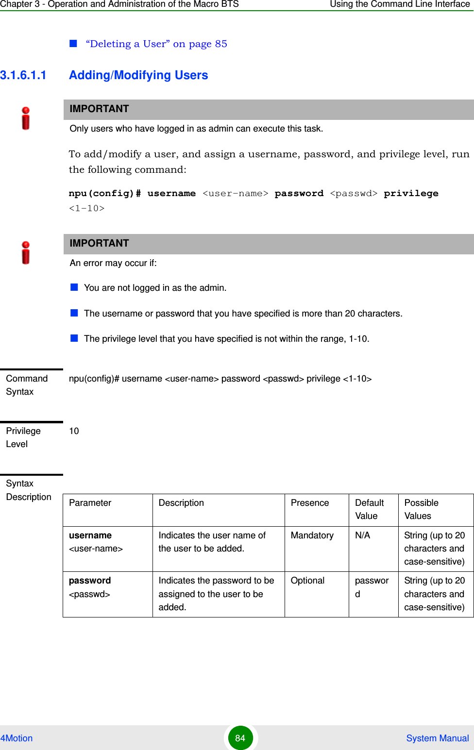 Chapter 3 - Operation and Administration of the Macro BTS Using the Command Line Interface4Motion 84  System Manual“Deleting a User” on page 853.1.6.1.1 Adding/Modifying UsersTo add/modify a user, and assign a username, password, and privilege level, run the following command:npu(config)# username &lt;user-name&gt; password &lt;passwd&gt; privilege &lt;1-10&gt;IMPORTANTOnly users who have logged in as admin can execute this task.IMPORTANTAn error may occur if:You are not logged in as the admin.The username or password that you have specified is more than 20 characters.The privilege level that you have specified is not within the range, 1-10.Command Syntaxnpu(config)# username &lt;user-name&gt; password &lt;passwd&gt; privilege &lt;1-10&gt;Privilege Level10Syntax Description Parameter Description Presence Default ValuePossible Valuesusername &lt;user-name&gt;Indicates the user name of the user to be added.Mandatory N/A String (up to 20 characters and case-sensitive)password &lt;passwd&gt;Indicates the password to be assigned to the user to be added.Optional passwordString (up to 20 characters and case-sensitive)
