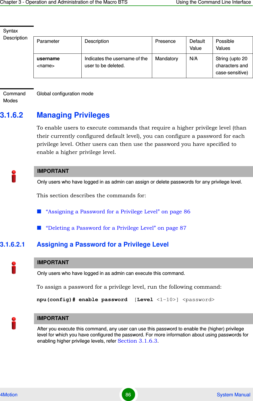 Chapter 3 - Operation and Administration of the Macro BTS Using the Command Line Interface4Motion 86  System Manual3.1.6.2 Managing PrivilegesTo enable users to execute commands that require a higher privilege level (than their currently configured default level), you can configure a password for each privilege level. Other users can then use the password you have specified to enable a higher privilege level. This section describes the commands for:“Assigning a Password for a Privilege Level” on page 86“Deleting a Password for a Privilege Level” on page 873.1.6.2.1 Assigning a Password for a Privilege LevelTo assign a password for a privilege level, run the following command:npu(config)# enable password  [Level &lt;1-10&gt;] &lt;password&gt; Syntax Description Parameter Description Presence Default ValuePossible Valuesusername &lt;name&gt;Indicates the username of the user to be deleted.Mandatory N/A String (upto 20 characters and case-sensitive)Command ModesGlobal configuration modeIMPORTANTOnly users who have logged in as admin can assign or delete passwords for any privilege level.IMPORTANTOnly users who have logged in as admin can execute this command.IMPORTANTAfter you execute this command, any user can use this password to enable the (higher) privilege level for which you have configured the password. For more information about using passwords for enabling higher privilege levels, refer Section 3.1.6.3.