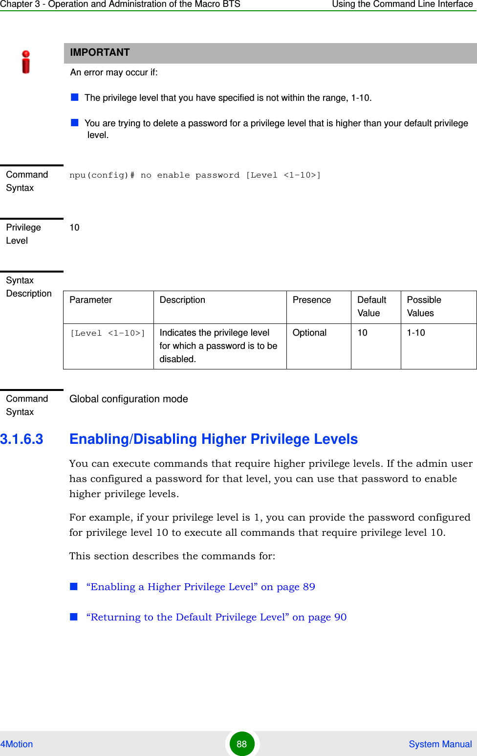 Chapter 3 - Operation and Administration of the Macro BTS Using the Command Line Interface4Motion 88  System Manual3.1.6.3 Enabling/Disabling Higher Privilege LevelsYou can execute commands that require higher privilege levels. If the admin user has configured a password for that level, you can use that password to enable higher privilege levels.For example, if your privilege level is 1, you can provide the password configured for privilege level 10 to execute all commands that require privilege level 10.This section describes the commands for:“Enabling a Higher Privilege Level” on page 89“Returning to the Default Privilege Level” on page 90IMPORTANTAn error may occur if:The privilege level that you have specified is not within the range, 1-10.You are trying to delete a password for a privilege level that is higher than your default privilege level.Command Syntaxnpu(config)# no enable password [Level &lt;1-10&gt;]Privilege Level10Syntax Description Parameter Description Presence Default ValuePossible Values[Level &lt;1-10&gt;] Indicates the privilege level for which a password is to be disabled.Optional 10 1-10Command SyntaxGlobal configuration mode