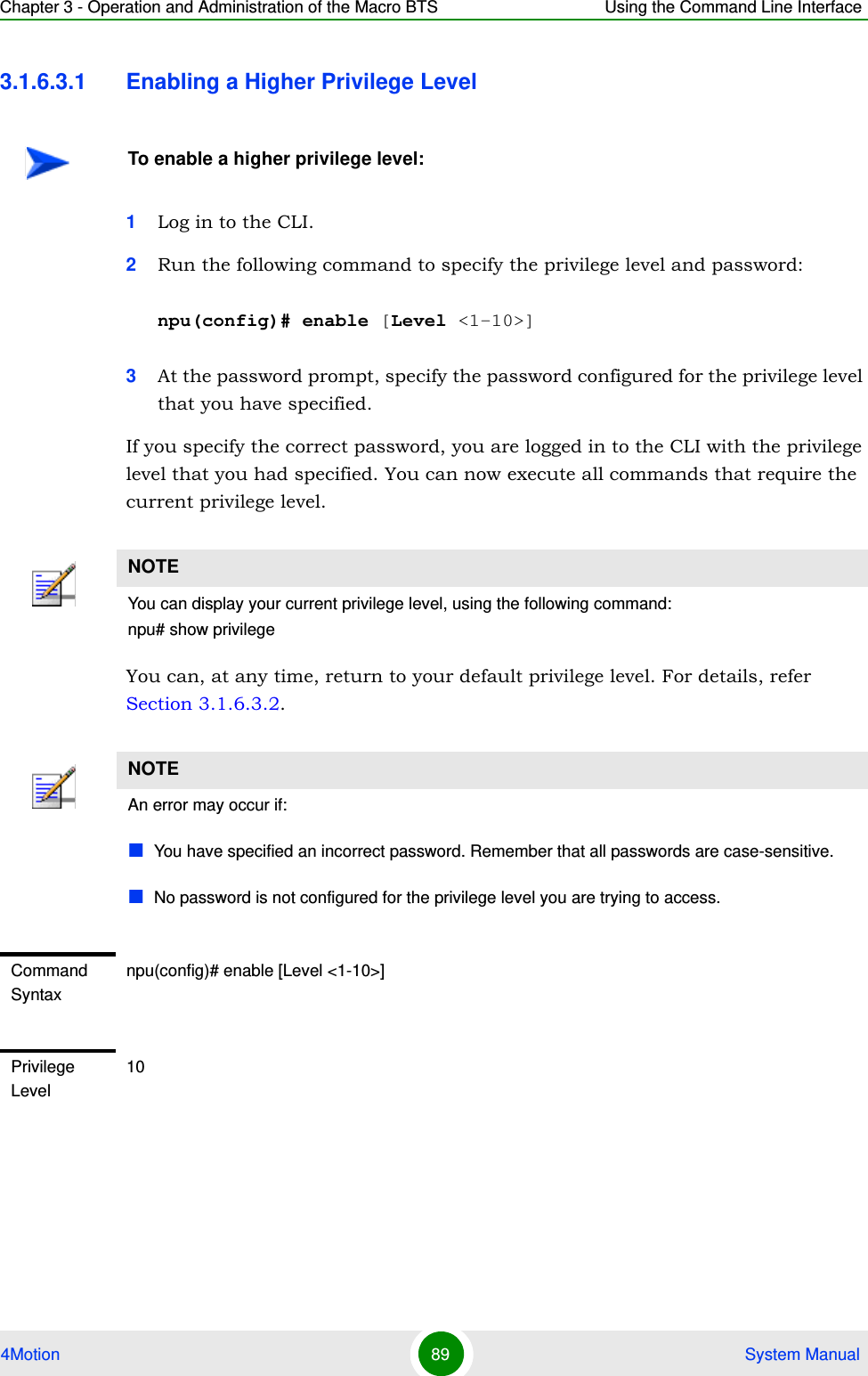 Chapter 3 - Operation and Administration of the Macro BTS Using the Command Line Interface4Motion 89  System Manual3.1.6.3.1 Enabling a Higher Privilege Level1Log in to the CLI.2Run the following command to specify the privilege level and password:npu(config)# enable [Level &lt;1-10&gt;]3At the password prompt, specify the password configured for the privilege level that you have specified.If you specify the correct password, you are logged in to the CLI with the privilege level that you had specified. You can now execute all commands that require the current privilege level.You can, at any time, return to your default privilege level. For details, refer Section 3.1.6.3.2.To enable a higher privilege level:NOTEYou can display your current privilege level, using the following command:npu# show privilege NOTEAn error may occur if:You have specified an incorrect password. Remember that all passwords are case-sensitive.No password is not configured for the privilege level you are trying to access.Command Syntaxnpu(config)# enable [Level &lt;1-10&gt;]Privilege Level10