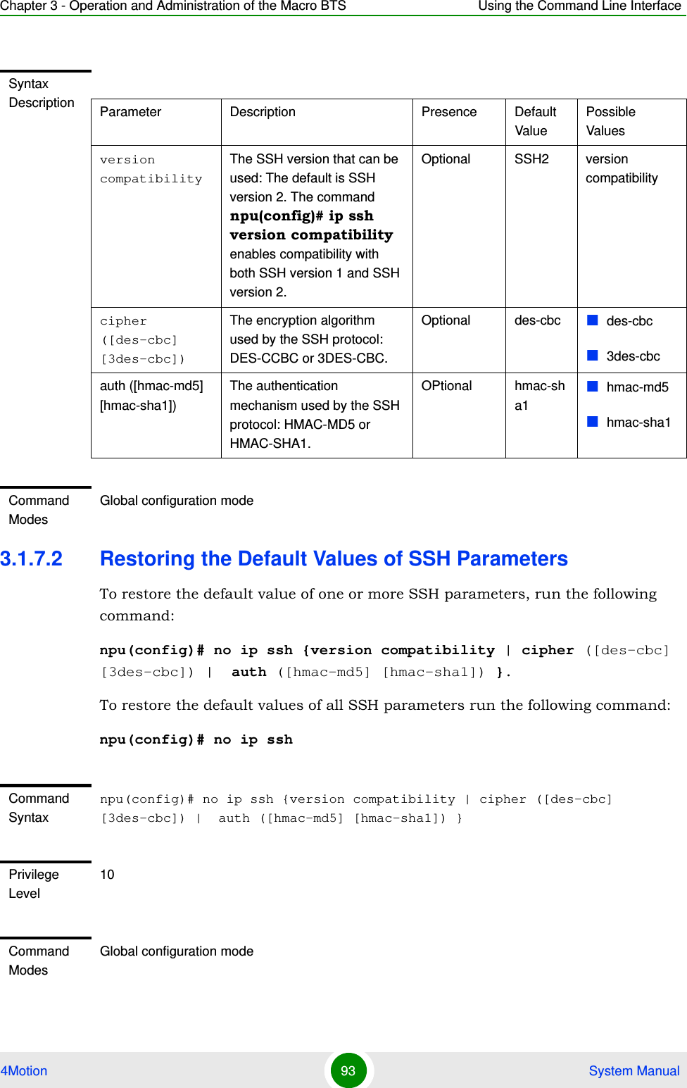 Chapter 3 - Operation and Administration of the Macro BTS Using the Command Line Interface4Motion 93  System Manual3.1.7.2 Restoring the Default Values of SSH ParametersTo restore the default value of one or more SSH parameters, run the following command:npu(config)# no ip ssh {version compatibility | cipher ([des-cbc] [3des-cbc]) |  auth ([hmac-md5] [hmac-sha1]) }.To restore the default values of all SSH parameters run the following command:npu(config)# no ip sshSyntax Description Parameter Description Presence Default ValuePossible Valuesversion compatibilityThe SSH version that can be used: The default is SSH version 2. The command npu(config)# ip ssh version compatibility enables compatibility with both SSH version 1 and SSH version 2.Optional SSH2 version compatibilitycipher ([des-cbc] [3des-cbc])The encryption algorithm used by the SSH protocol: DES-CCBC or 3DES-CBC.Optional des-cbc des-cbc3des-cbcauth ([hmac-md5] [hmac-sha1])The authentication mechanism used by the SSH protocol: HMAC-MD5 or HMAC-SHA1.OPtional hmac-sha1hmac-md5hmac-sha1Command ModesGlobal configuration modeCommand Syntaxnpu(config)# no ip ssh {version compatibility | cipher ([des-cbc] [3des-cbc]) |  auth ([hmac-md5] [hmac-sha1]) }Privilege Level10Command ModesGlobal configuration mode