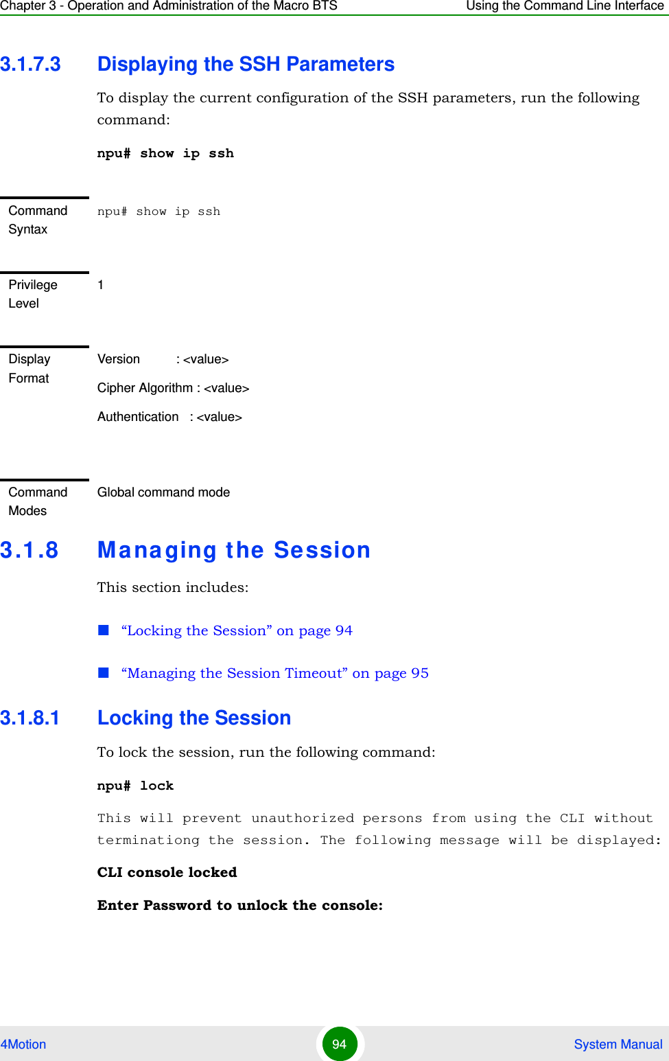 Chapter 3 - Operation and Administration of the Macro BTS Using the Command Line Interface4Motion 94  System Manual3.1.7.3 Displaying the SSH ParametersTo display the current configuration of the SSH parameters, run the following command:npu# show ip ssh 3.1.8 Ma na ging the SessionThis section includes:“Locking the Session” on page 94“Managing the Session Timeout” on page 953.1.8.1 Locking the SessionTo lock the session, run the following command:npu# lockThis will prevent unauthorized persons from using the CLI without terminationg the session. The following message will be displayed:CLI console lockedEnter Password to unlock the console:Command Syntaxnpu# show ip sshPrivilege Level1Display FormatVersion          : &lt;value&gt;Cipher Algorithm : &lt;value&gt;Authentication   : &lt;value&gt;Command ModesGlobal command mode