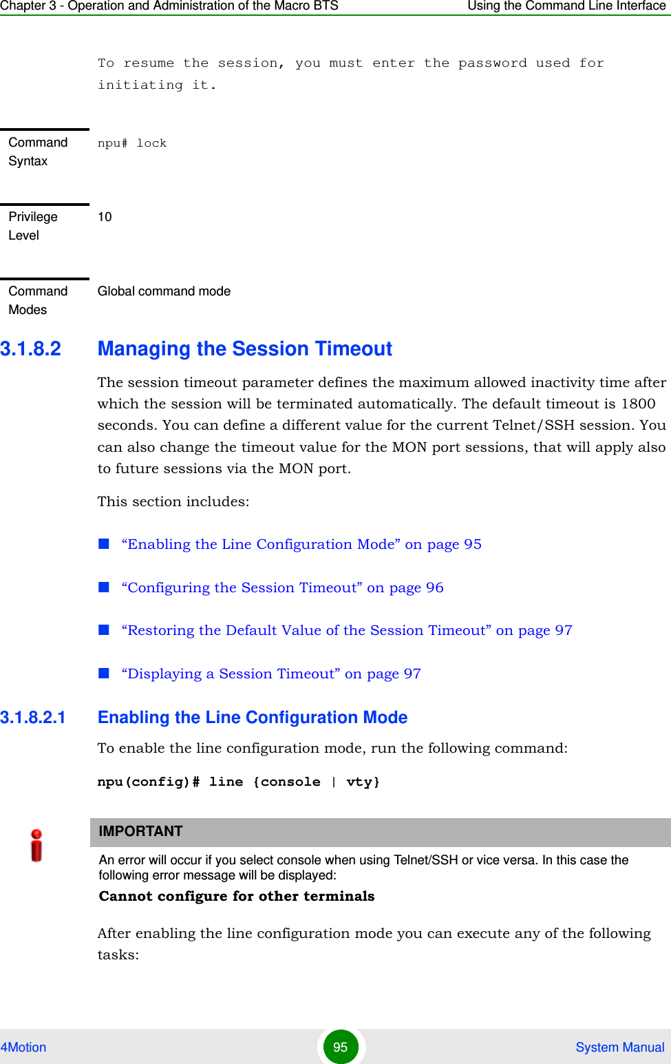 Chapter 3 - Operation and Administration of the Macro BTS Using the Command Line Interface4Motion 95  System ManualTo resume the session, you must enter the password used for initiating it.3.1.8.2 Managing the Session TimeoutThe session timeout parameter defines the maximum allowed inactivity time after which the session will be terminated automatically. The default timeout is 1800 seconds. You can define a different value for the current Telnet/SSH session. You can also change the timeout value for the MON port sessions, that will apply also to future sessions via the MON port.This section includes:“Enabling the Line Configuration Mode” on page 95“Configuring the Session Timeout” on page 96“Restoring the Default Value of the Session Timeout” on page 97“Displaying a Session Timeout” on page 973.1.8.2.1 Enabling the Line Configuration ModeTo enable the line configuration mode, run the following command:npu(config)# line {console | vty}After enabling the line configuration mode you can execute any of the following tasks:Command Syntaxnpu# lockPrivilege Level10Command ModesGlobal command modeIMPORTANTAn error will occur if you select console when using Telnet/SSH or vice versa. In this case the following error message will be displayed:Cannot configure for other terminals