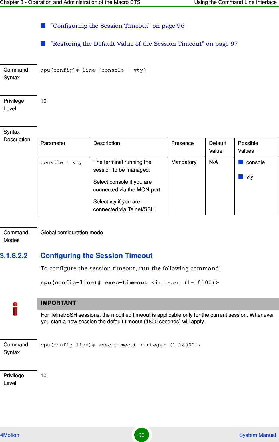 Chapter 3 - Operation and Administration of the Macro BTS Using the Command Line Interface4Motion 96  System Manual“Configuring the Session Timeout” on page 96“Restoring the Default Value of the Session Timeout” on page 973.1.8.2.2 Configuring the Session TimeoutTo configure the session timeout, run the following command:npu(config-line)# exec-timeout &lt;integer (1-18000)&gt;Command Syntaxnpu(config)# line {console | vty}Privilege Level10Syntax Description Parameter Description Presence Default ValuePossible Valuesconsole | vty The terminal running the session to be managed:Select console if you are connected via the MON port.Select vty if you are connected via Telnet/SSH.Mandatory N/A consolevtyCommand ModesGlobal configuration modeIMPORTANTFor Telnet/SSH sessions, the modified timeout is applicable only for the current session. Whenever you start a new session the default timeout (1800 seconds) will apply. Command Syntaxnpu(config-line)# exec-timeout &lt;integer (1-18000)&gt;Privilege Level10