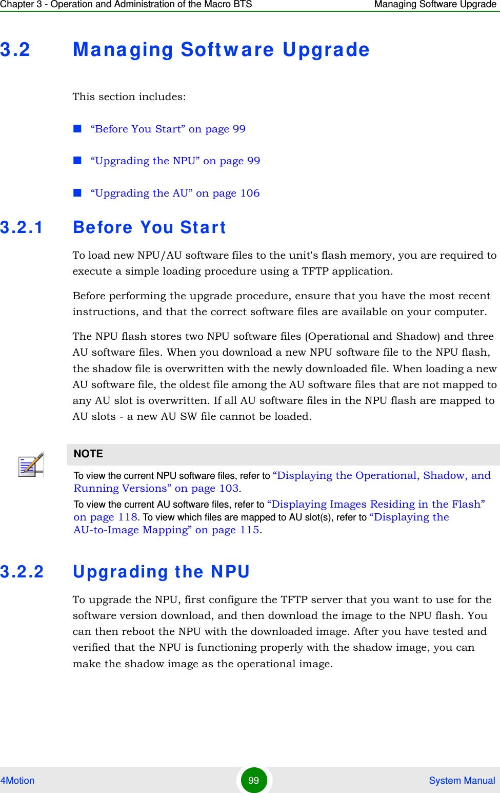 Chapter 3 - Operation and Administration of the Macro BTS Managing Software Upgrade4Motion 99  System Manual3.2 Mana ging Softw are  UpgradeThis section includes:“Before You Start” on page 99“Upgrading the NPU” on page 99“Upgrading the AU” on page 1063.2.1 Before You St artTo load new NPU/AU software files to the unit&apos;s flash memory, you are required to execute a simple loading procedure using a TFTP application. Before performing the upgrade procedure, ensure that you have the most recent instructions, and that the correct software files are available on your computer. The NPU flash stores two NPU software files (Operational and Shadow) and three AU software files. When you download a new NPU software file to the NPU flash, the shadow file is overwritten with the newly downloaded file. When loading a new AU software file, the oldest file among the AU software files that are not mapped to any AU slot is overwritten. If all AU software files in the NPU flash are mapped to AU slots - a new AU SW file cannot be loaded.3.2.2 Upgra ding t he  NPUTo upgrade the NPU, first configure the TFTP server that you want to use for the software version download, and then download the image to the NPU flash. You can then reboot the NPU with the downloaded image. After you have tested and verified that the NPU is functioning properly with the shadow image, you can make the shadow image as the operational image.NOTETo view the current NPU software files, refer to “Displaying the Operational, Shadow, and Running Versions” on page 103.To view the current AU software files, refer to “Displaying Images Residing in the Flash” on page 118. To view which files are mapped to AU slot(s), refer to “Displaying the AU-to-Image Mapping” on page 115. 