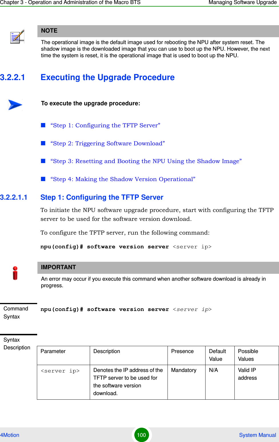 Chapter 3 - Operation and Administration of the Macro BTS Managing Software Upgrade4Motion 100  System Manual3.2.2.1 Executing the Upgrade Procedure“Step 1: Configuring the TFTP Server”“Step 2: Triggering Software Download”“Step 3: Resetting and Booting the NPU Using the Shadow Image”“Step 4: Making the Shadow Version Operational”3.2.2.1.1 Step 1: Configuring the TFTP ServerTo initiate the NPU software upgrade procedure, start with configuring the TFTP server to be used for the software version download. To configure the TFTP server, run the following command:npu(config)# software version server &lt;server ip&gt;NOTEThe operational image is the default image used for rebooting the NPU after system reset. The shadow image is the downloaded image that you can use to boot up the NPU. However, the next time the system is reset, it is the operational image that is used to boot up the NPU.To execute the upgrade procedure:IMPORTANTAn error may occur if you execute this command when another software download is already in progress.Command Syntaxnpu(config)# software version server &lt;server ip&gt;Syntax Description Parameter Description Presence Default ValuePossible Values&lt;server ip&gt; Denotes the IP address of the TFTP server to be used for the software version download.Mandatory N/A Valid IP address