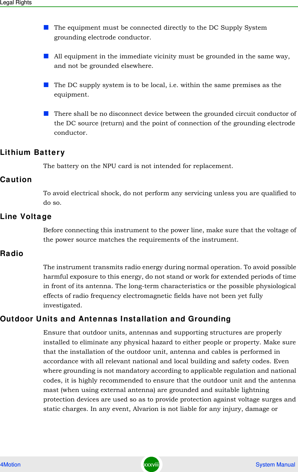 Legal Rights4Motion xxxviii  System ManualThe equipment must be connected directly to the DC Supply System grounding electrode conductor.All equipment in the immediate vicinity must be grounded in the same way, and not be grounded elsewhere.The DC supply system is to be local, i.e. within the same premises as the equipment.There shall be no disconnect device between the grounded circuit conductor of the DC source (return) and the point of connection of the grounding electrode conductor.Lithium  Batt er yThe battery on the NPU card is not intended for replacement.Ca ut ionTo avoid electrical shock, do not perform any servicing unless you are qualified to do so.Line  Volta geBefore connecting this instrument to the power line, make sure that the voltage of the power source matches the requirements of the instrument.Ra dioThe instrument transmits radio energy during normal operation. To avoid possible harmful exposure to this energy, do not stand or work for extended periods of time in front of its antenna. The long-term characteristics or the possible physiological effects of radio frequency electromagnetic fields have not been yet fully investigated.Outdoor U nits a nd Ant ennas I nsta llat ion a nd GroundingEnsure that outdoor units, antennas and supporting structures are properly installed to eliminate any physical hazard to either people or property. Make sure that the installation of the outdoor unit, antenna and cables is performed in accordance with all relevant national and local building and safety codes. Even where grounding is not mandatory according to applicable regulation and national codes, it is highly recommended to ensure that the outdoor unit and the antenna mast (when using external antenna) are grounded and suitable lightning protection devices are used so as to provide protection against voltage surges and static charges. In any event, Alvarion is not liable for any injury, damage or 