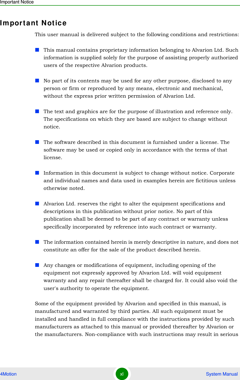 Important Notice4Motion xl  System ManualImportant  N ot ic eThis user manual is delivered subject to the following conditions and restrictions:This manual contains proprietary information belonging to Alvarion Ltd. Such information is supplied solely for the purpose of assisting properly authorized users of the respective Alvarion products.No part of its contents may be used for any other purpose, disclosed to any person or firm or reproduced by any means, electronic and mechanical, without the express prior written permission of Alvarion Ltd.The text and graphics are for the purpose of illustration and reference only. The specifications on which they are based are subject to change without notice.The software described in this document is furnished under a license. The software may be used or copied only in accordance with the terms of that license.Information in this document is subject to change without notice. Corporate and individual names and data used in examples herein are fictitious unless otherwise noted.Alvarion Ltd. reserves the right to alter the equipment specifications and descriptions in this publication without prior notice. No part of this publication shall be deemed to be part of any contract or warranty unless specifically incorporated by reference into such contract or warranty. The information contained herein is merely descriptive in nature, and does not constitute an offer for the sale of the product described herein.Any changes or modifications of equipment, including opening of the equipment not expressly approved by Alvarion Ltd. will void equipment warranty and any repair thereafter shall be charged for. It could also void the user&apos;s authority to operate the equipment.Some of the equipment provided by Alvarion and specified in this manual, is manufactured and warranted by third parties. All such equipment must be installed and handled in full compliance with the instructions provided by such manufacturers as attached to this manual or provided thereafter by Alvarion or the manufacturers. Non-compliance with such instructions may result in serious 